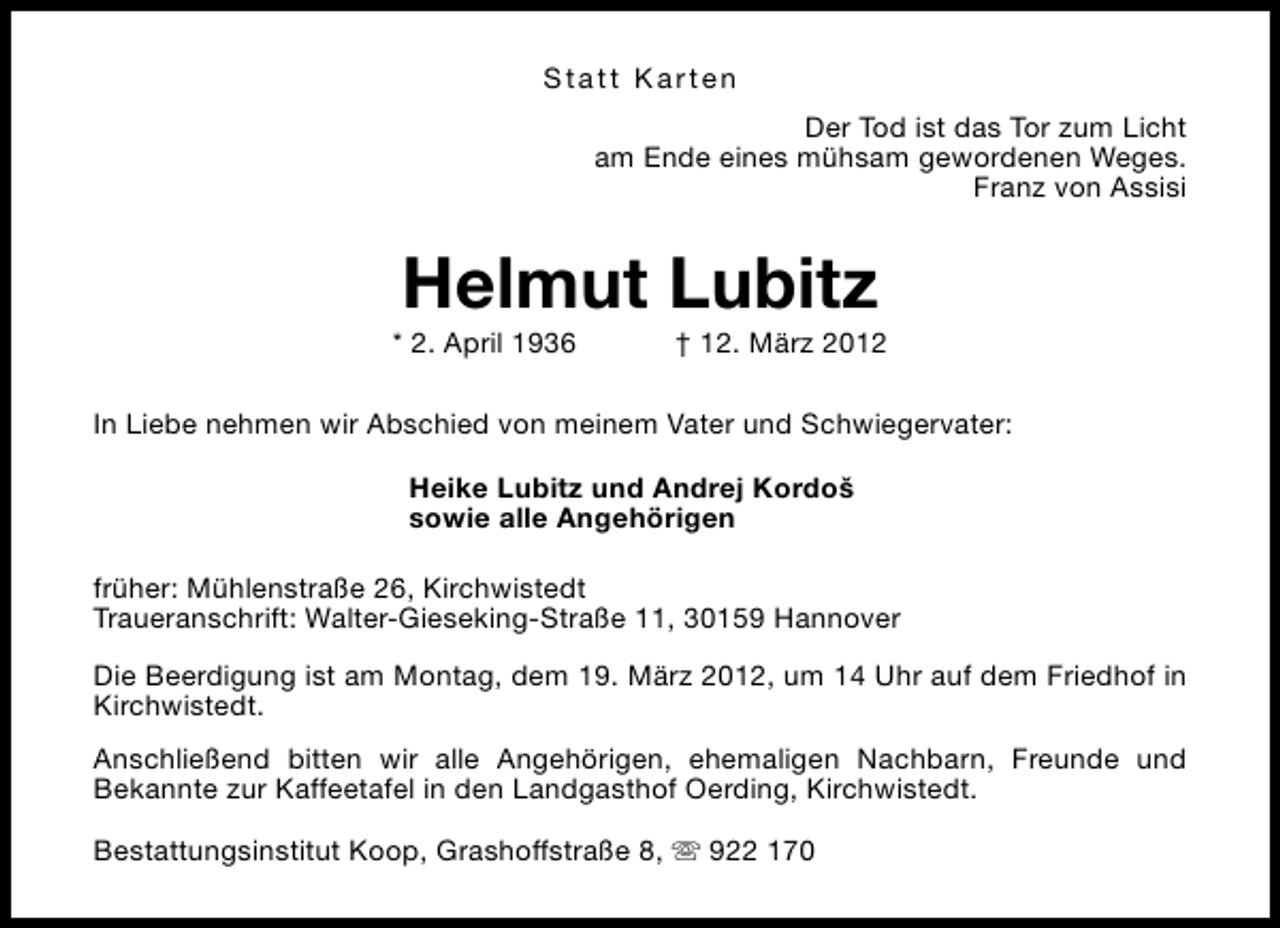 <p>Statt Karten<br />Der Tod ist das Tor zum Licht<br />am Ende eines mühsam gewordenen Weges.<br />Franz von Assisi</p>
<p>Helmut Lubitz</p>
<p>* 2. April 1936</p>
<p>† 12. März 2012</p>
<p>In Liebe nehmen wir Abschied von meinem Vater und Schwiegervater:<br />Heike Lubitz und Andrej Kordoš<br />sowie alle Angehörigen<br />früher: Mühlenstraße 26, Kirchwistedt<br />Traueranschrift: Walter-Gieseking-Straße 11, 30159 Hannover<br />Die Beerdigung ist am Montag, dem 19. März 2012, um 14 Uhr auf dem Friedhof in<br />Kirchwistedt.<br />Anschließend bitten wir alle Angehörigen, ehemaligen Nachbarn, Freunde und<br />Bekannte zur Kaffeetafel in den Landgasthof Oerding, Kirchwistedt.<br />Bestattungsinstitut Koop, Grashoffstraße 8, s 922 170</p>