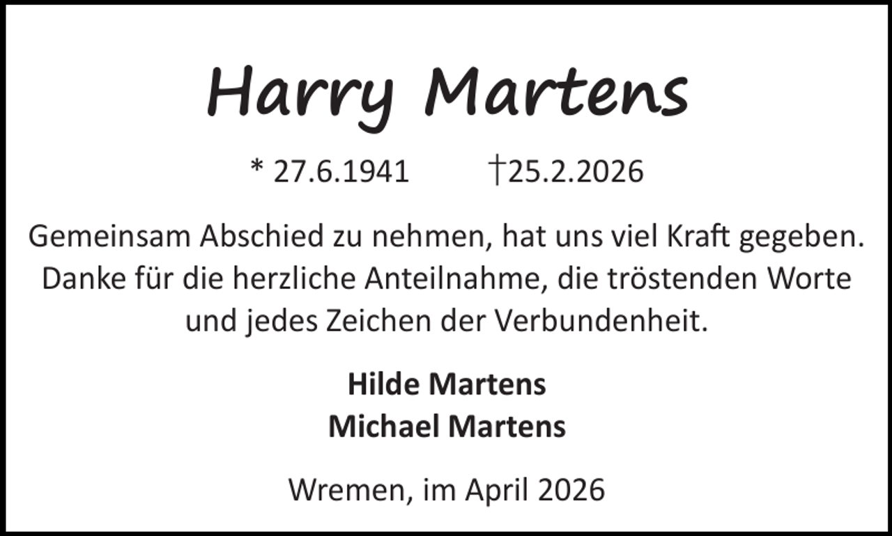 <p>Harry Martens<br />* 27.6.1941</p><p>†25.2.2026</p><p>Gemeinsam Abschied zu nehmen, hat uns viel Kra gegeben.<br />Danke für die herzliche Anteilnahme, die tröstenden Worte<br />und jedes Zeichen der Verbundenheit.<br />Hilde Martens<br />Michael Martens<br />Wremen, im April 2026</p>