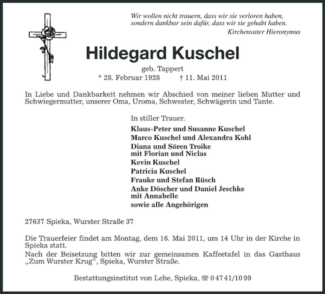 <p>Wir wollen nicht trauern, dass wir sie verloren haben, sondern dankbar sein dafür, dass wir sie gehabt haben. Kirchenvater Hieronymus</p><p>Hildegard Kuschel<br />geb. Tappert * 28. Februar 1928 † 11. Mai 2011 In Liebe und Dankbarkeit nehmen wir Abschied von meiner lieben Mutter und Schwiegermutter, unserer Oma, Uroma, Schwester, Schwägerin und Tante. In stiller Trauer. Klaus-Peter und Susanne Kuschel Marco Kuschel und Alexandra Kohl Diana und Sören Troike mit Florian und Niclas Kevin Kuschel Patricia Kuschel Frauke und Stefan Rüsch Anke Döscher und Daniel Jeschke mit Annabelle sowie alle Angehörigen 27637 Spieka, Wurster Straße 37 Die Trauerfeier findet am Montag, dem 16. Mai 2011, um 14 Uhr in der Kirche in Spieka statt. Nach der Beisetzung bitten wir zur gemeinsamen Kaffeetafel in das Gasthaus „Zum Wurster Krug“, Spieka, Wurster Straße. Bestattungsinstitut von Lehe, Spieka, 0 47 41/10 99</p>