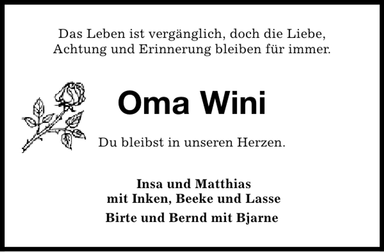 <p>Das Leben ist vergänglich, doch die Liebe,<br />Achtung und Erinnerung bleiben für immer.</p><p>Oma Wini<br />Du bleibst in unseren Herzen.<br />Insa und Matthias<br />mit Inken, Beeke und Lasse<br />Birte und Bernd mit Bjarne</p>