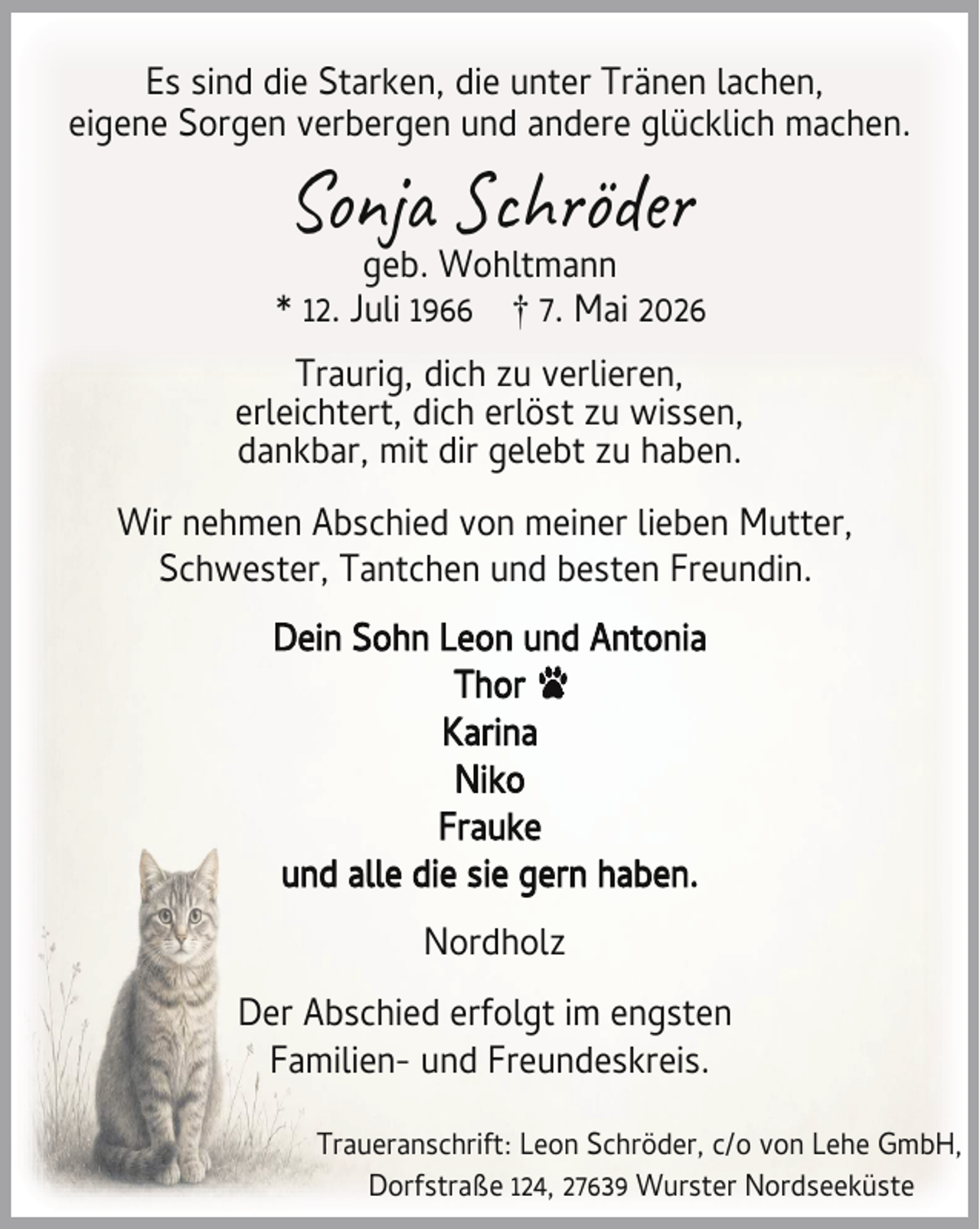 <p>Es sind die Starken, die unter Tränen lachen,<br />eigene Sorgen verbergen und andere glücklich machen.</p><p>Son</p><p>h öde</p><p>geb. Wohltmann<br />* 12. Juli 1966 † 7. Mai 2026<br />Traurig, dich zu verlieren,<br />erleichtert, dich erlöst zu wissen,<br />dankbar, mit dir gelebt zu haben.<br />Wir nehmen Abschied von meiner lieben Mutter,<br />Schwester, Tantchen und besten Freundin.<br />Dein Sohn Leon und Antonia<br />Thor<br />Karina<br />Niko<br />Frauke<br />und alle die sie gern haben.<br />Nordholz<br />Der Abschied erfolgt im engsten<br />Familien- und Freundeskreis.<br />Traueranschrift: Leon Schröder, c/o von Lehe GmbH,<br />Dorfstraße 124, 27639 Wurster Nordseeküste</p>