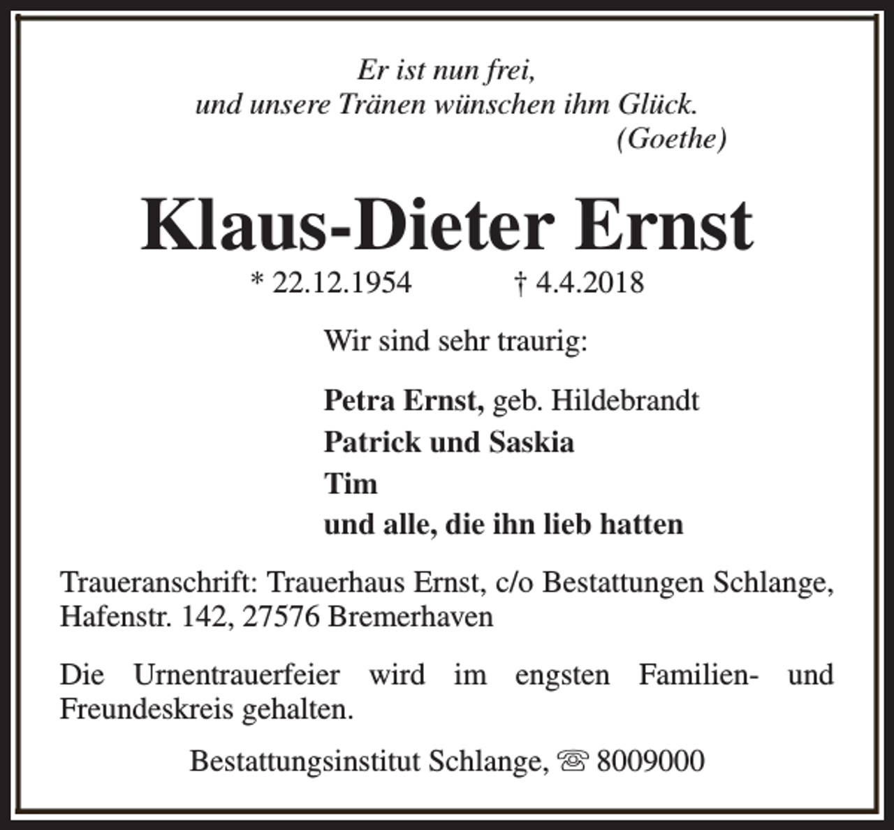 <p>Er ist nun frei,<br />und unsere Tränen wünschen ihm Glück.<br />(Goethe)</p><p>Klaus-Dieter Ernst<br />* 22.12.1954</p><p>† 4.4.2018</p><p>Wir sind sehr traurig:<br />Petra Ernst, geb. Hildebrandt<br />Patrick und Saskia<br />Tim<br />und alle, die ihn lieb hatten<br />Traueranschrift: Trauerhaus Ernst, c/o Bestattungen Schlange,<br />Hafenstr. 142, 27576 Bremerhaven<br />Die Urnentrauerfeier wird im engsten Familien- und<br />Freundeskreis gehalten.<br />Bestattungsinstitut Schlange, s 8009000</p>