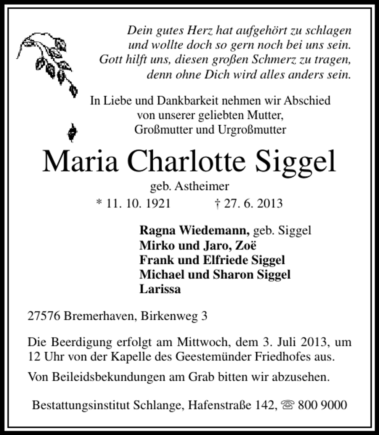 <p>Dein gutes Herz hat aufgehört zu schlagen<br />und wollte doch so gern noch bei uns sein.<br />Gott hilft uns, diesen großen Schmerz zu tragen,<br />denn ohne Dich wird alles anders sein.<br />In Liebe und Dankbarkeit nehmen wir Abschied<br />von unserer geliebten Mutter,<br />Großmutter und Urgroßmutter</p><p>Maria Charlotte Siggel<br />geb. Astheimer<br />* 11. 10. 1921<br />† 27. 6. 2013</p><p>Ragna Wiedemann, geb. Siggel<br />Mirko und Jaro, Zoë<br />Frank und Elfriede Siggel<br />Michael und Sharon Siggel<br />Larissa<br />27576 Bremerhaven, Birkenweg 3<br />Die Beerdigung erfolgt am Mittwoch, dem 3. Juli 2013, um<br />12 Uhr von der Kapelle des Geestemünder Friedhofes aus.<br />Von Beileidsbekundungen am Grab bitten wir abzusehen.<br />Bestattungsinstitut Schlange, Hafenstraße 142, s 800 9000</p>