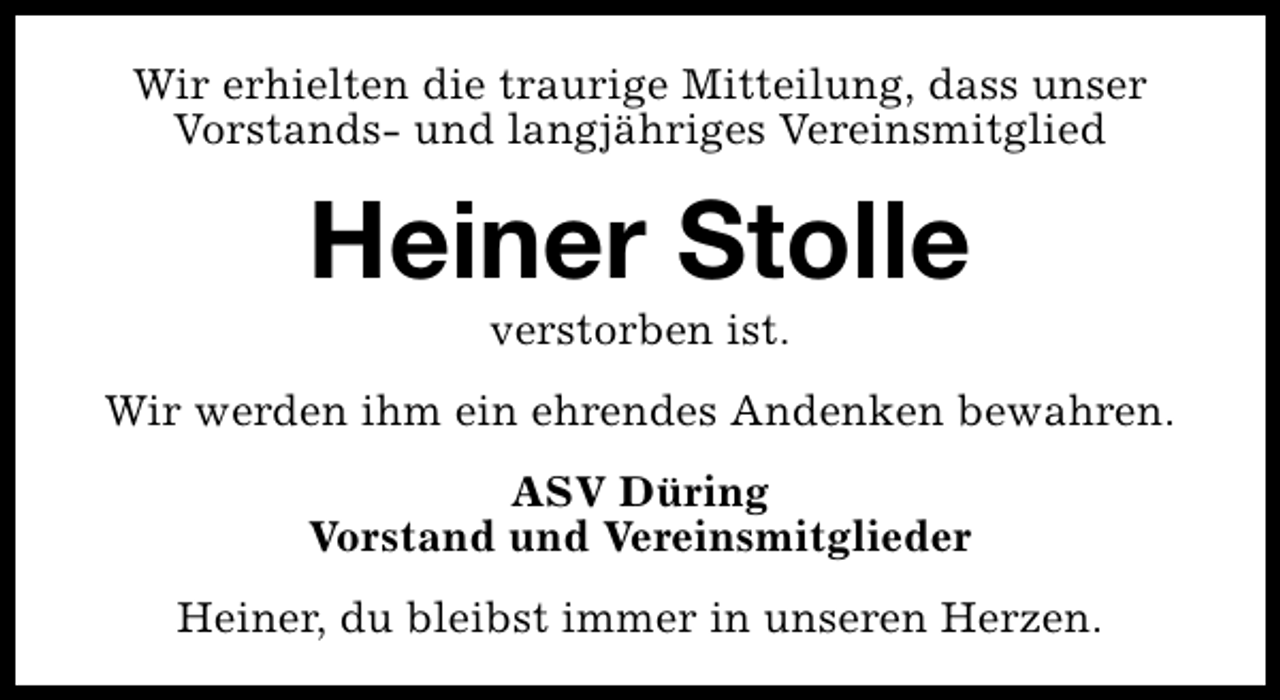 <p>Wir erhielten die traurige Mitteilung, dass unser<br />Vorstands- und langjähriges Vereinsmitglied</p><p>Heiner Stolle<br />verstorben ist.</p><p>Wir werden ihm ein ehrendes Andenken bewahren.<br />ASV Düring<br />Vorstand und Vereinsmitglieder<br />Heiner, du bleibst immer in unseren Herzen.</p>