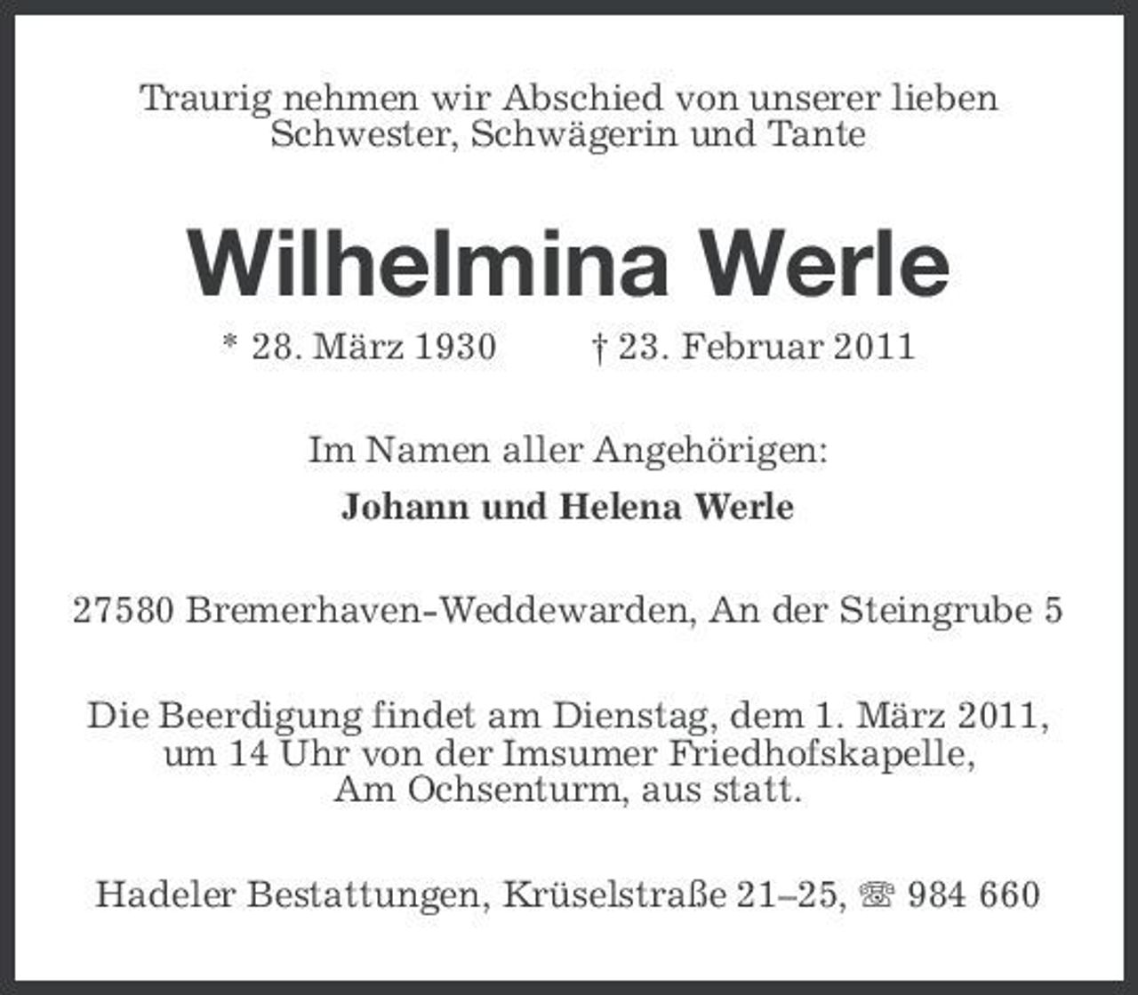 <p>Traurig nehmen wir Abschied von unserer lieben Schwester, Schwägerin und Tante</p><p>Wilhelmina Werle<br />* 28. März 1930 † 23. Februar 2011 Im Namen aller Angehörigen: Johann und Helena Werle 27580 Bremerhaven-Weddewarden, An der Steingrube 5 Die Beerdigung findet am Dienstag, dem 1. März 2011, um 14 Uhr von der Imsumer Friedhofskapelle, Am Ochsenturm, aus statt. Hadeler Bestattungen, Krüselstraße 21–25, 984 660</p>