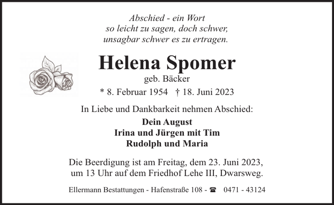 <p>Abschied - ein Wort<br />so leicht zu sagen, doch schwer,<br />unsagbar schwer es zu ertragen.</p><p>Helena Spomer<br />geb. Bäcker<br />* 8. Februar 1954 † 18. Juni 2023</p><p>In Liebe und Dankbarkeit nehmen Abschied:<br />Dein August<br />Irina und Jürgen mit Tim<br />Rudolph und Maria<br />Die Beerdigung ist am Freitag, dem 23. Juni 2023,<br />um 13 Uhr auf dem Friedhof Lehe III, Dwarsweg.<br />Ellermann Bestattungen - Hafenstraße 108 - ( 0471 - 43124</p>