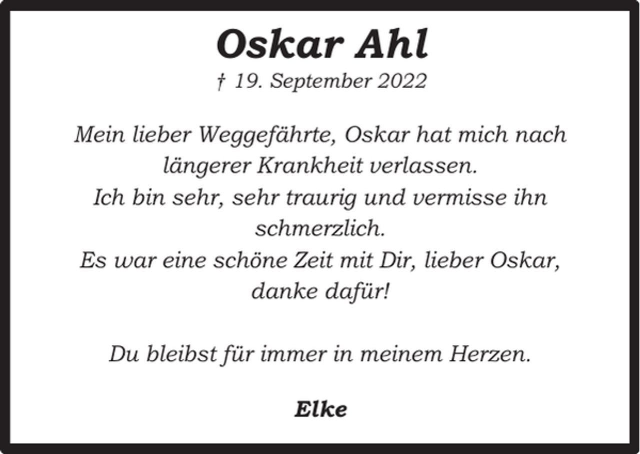 <p>Oskar Ahl</p><p>† 19. September 2022</p><p>Mein lieber Weggefährte, Oskar hat mich nach<br />längerer Krankheit verlassen.<br />Ich bin sehr, sehr traurig und vermisse ihn<br />schmerzlich.<br />Es war eine schöne Zeit mit Dir, lieber Oskar,<br />danke dafür!<br />Du bleibst für immer in meinem Herzen.<br />Elke</p>