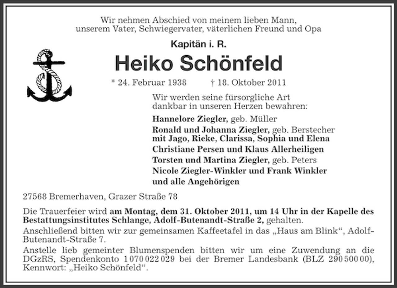 <p>Wir nehmen Abschied von meinem lieben Mann,<br />unserem Vater, Schwiegervater, väterlichen Freund und Opa</p><p>Kapitän i. R.</p><p>Heiko Schönfeld<br />* 24. Februar 1938</p><p>† 18. Oktober 2011</p><p>Wir werden seine fürsorgliche Art<br />dankbar in unseren Herzen bewahren:<br />Hannelore Ziegler, geb. Müller<br />Ronald und Johanna Ziegler, geb. Berstecher<br />mit Jago, Rieke, Clarissa, Sophia und Elena<br />Christiane Persen und Klaus Allerheiligen<br />Torsten und Martina Ziegler, geb. Peters<br />Nicole Ziegler-Winkler und Frank Winkler<br />und alle Angehörigen<br />27568 Bremerhaven, Grazer Straße 78<br />Die Trauerfeier wird am Montag, dem 31. Oktober 2011, um 14 Uhr in der Kapelle des<br />Bestattungsinstitutes Schlange, Adolf-Butenandt-Straße 2, gehalten.<br />Anschließend bitten wir zur gemeinsamen Kaffeetafel in das „Haus am Blink“, AdolfButenandt-Straße 7.<br />Anstelle lieb gemeinter Blumenspenden bitten wir um eine Zuwendung an die<br />DGzRS, Spendenkonto 1 0722 029 bei der Bremer Landesbank (BLZ 290 5),<br />Kennwort: „Heiko Schönfeld“.</p>
