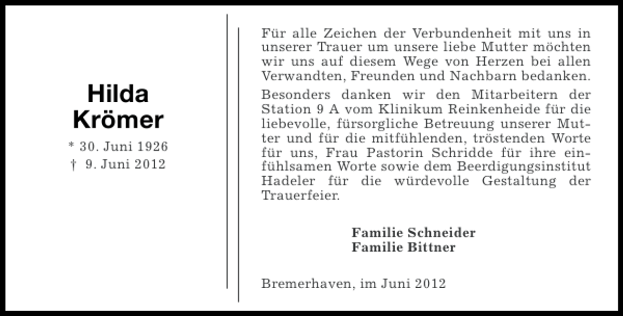 <p>Hilda<br />Krömer<br />* 30. Juni 1926<br />† 9. Juni 2012</p><p>Für alle Zeichen der Verbundenheit mit uns in<br />unserer Trauer um unsere liebe Mutter möchten<br />wir uns auf diesem Wege von Herzen bei allen<br />Verwandten, Freunden und Nachbarn bedanken.<br />Besonders danken wir den Mitarbeitern der<br />Station 9 A vom Klinikum Reinkenheide für die<br />liebevolle, fürsorgliche Betreuung unserer Mutter und für die mitfühlenden, tröstenden Worte<br />für uns, Frau Pastorin Schridde für ihre einfühlsamen Worte sowie dem Beerdigungsinstitut<br />Hadeler für die würdevolle Gestaltung der<br />Trauerfeier.<br />Familie Schneider<br />Familie Bittner<br />Bremerhaven, im Juni 2012</p>