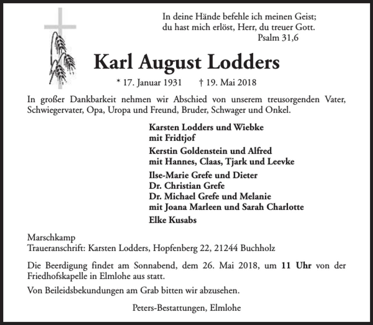 <p>In deine Hände befehle ich meinen Geist;<br />du hast mich erlöst, Herr, du treuer Gott.<br />Psalm 31,6</p><p>Karl August Lodders<br />* 17. Januar 1931</p><p>† 19. Mai 2018</p><p>In großer Dankbarkeit nehmen wir Abschied von unserem treusorgenden Vater,<br />Schwiegervater, Opa, Uropa und Freund, Bruder, Schwager und Onkel.<br />Karsten Lodders und Wiebke<br />mit Fridtjof<br />Kerstin Goldenstein und Alfred<br />mit Hannes, Claas, Tjark und Leevke<br />Ilse-Marie Grefe und Dieter<br />Dr. Christian Grefe<br />Dr. Michael Grefe und Melanie<br />mit Joana Marleen und Sarah Charlotte<br />Elke Kusabs<br />Marschkamp<br />Traueranschrift: Karsten Lodders, Hopfenberg 22, 21244 Buchholz<br />Die Beerdigung findet am Sonnabend, dem 26. Mai 2018, um 11 Uhr von der<br />Friedhofskapelle in Elmlohe aus statt.<br />Von Beileidsbekundungen am Grab bitten wir abzusehen.<br />Peters-Bestattungen, Elmlohe</p>