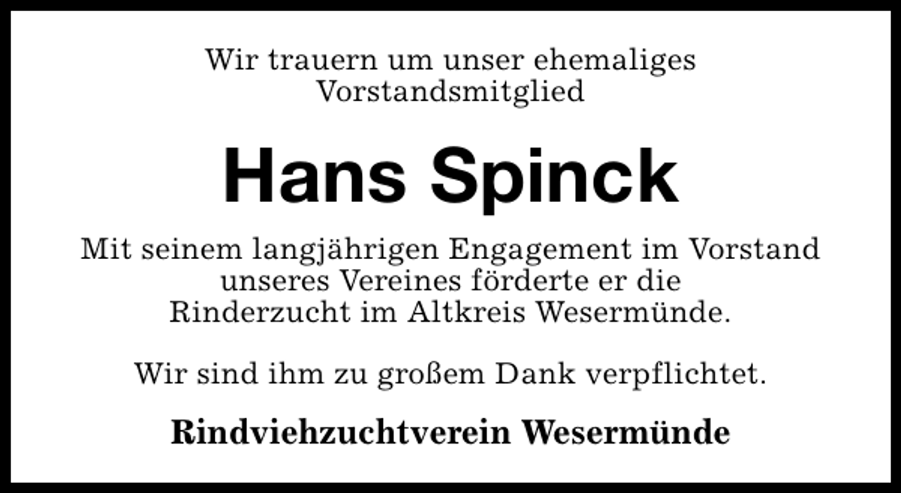 <p>Wir trauern um unser ehemaliges<br />Vorstandsmitglied</p><p>Hans Spinck</p><p>Mit seinem langjährigen Engagement im Vorstand<br />unseres Vereines förderte er die<br />Rinderzucht im Altkreis Wesermünde.<br />Wir sind ihm zu großem Dank verpflichtet.</p><p>Rindviehzuchtverein Wesermünde</p>