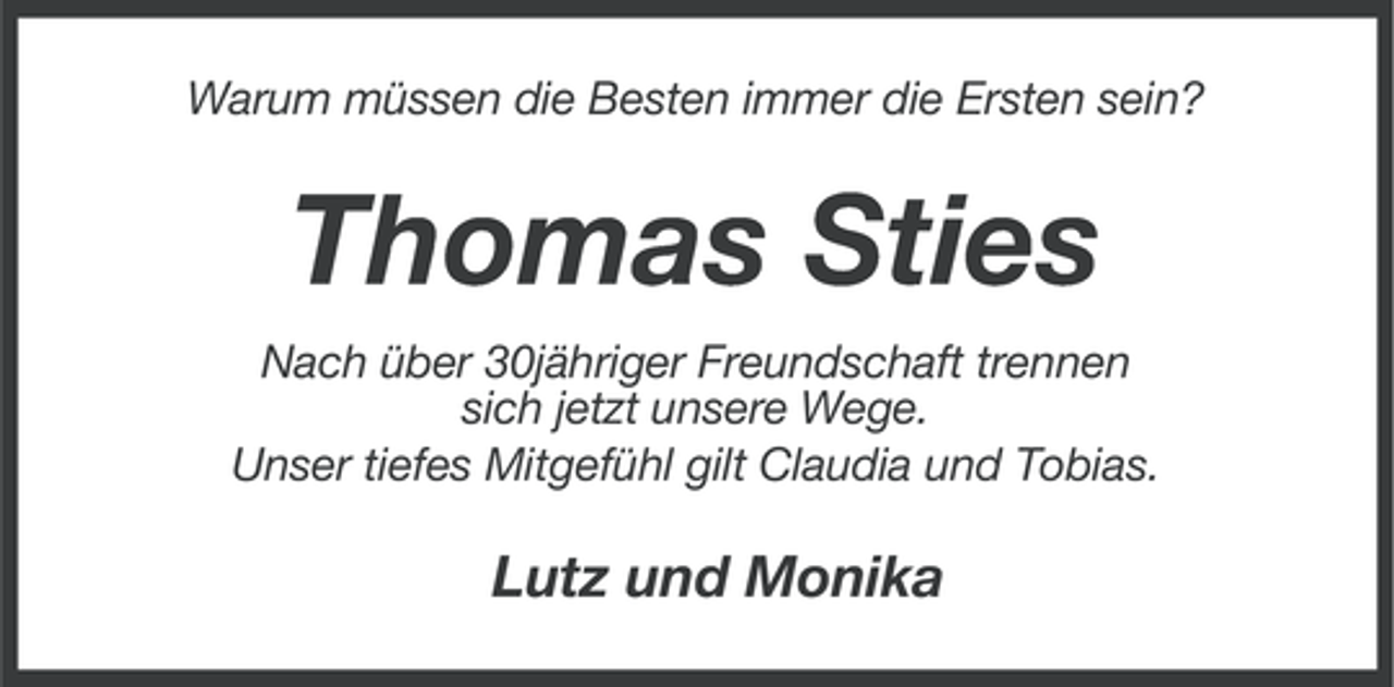 <p>Warum müssen die Besten immer die Ersten sein?</p><p>Thomas Sties<br />Nach über 30jähriger Freundschaft trennen<br />sich jetzt unsere Wege.<br />Unser tiefes Mitgefühl gilt Claudia und Tobias.</p><p>Lutz und Monika</p>