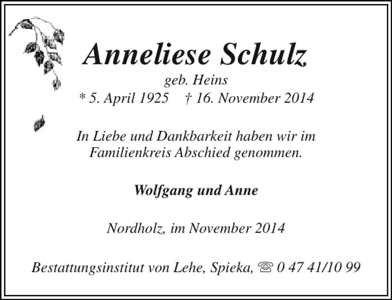 <p>Anneliese Schulz</p><p>geb. Heins<br />* 5. April 1925 † 16. November 2014<br />In Liebe und Dankbarkeit haben wir im<br />Familienkreis Abschied genommen.<br />Wolfgang und Anne<br />Nordholz, im November 2014<br />Bestattungsinstitut von Lehe, Spieka, s 0 47 41/10 99</p>