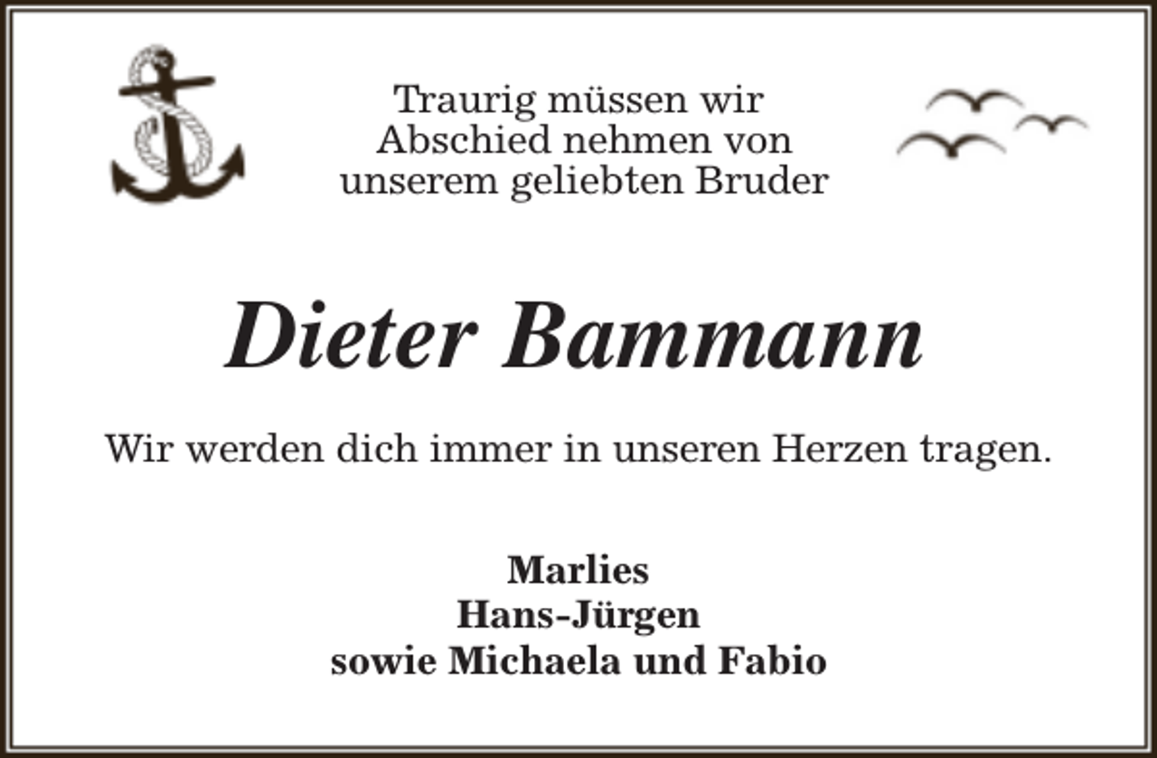 <p>Traurig müssen wir<br />Abschied nehmen von<br />unserem geliebten Bruder</p><p>Dieter Bammann<br />Wir werden dich immer in unseren Herzen tragen.<br />Marlies<br />Hans-Jürgen<br />sowie Michaela und Fabio</p>