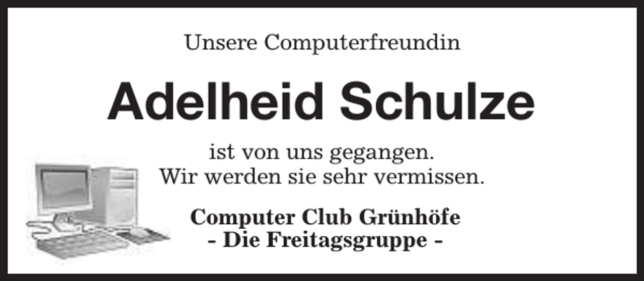 <p>Unsere Computerfreundin</p><p>Adelheid Schulze<br />ist von uns gegangen.<br />Wir werden sie sehr vermissen.<br />Computer Club Grünhöfe<br />- Die Freitagsgruppe -</p>