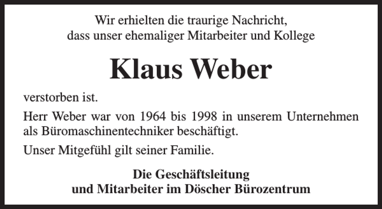 <p>Wir erhielten die traurige Nachricht,<br />dass unser ehemaliger Mitarbeiter und Kollege</p><p>Klaus Weber</p><p>verstorben ist.<br />Herr Weber war von 1964 bis 1998 in unserem Unternehmen<br />als Büromaschinentechniker beschäftigt.<br />Unser Mitgefühl gilt seiner Familie.<br />Die Geschäftsleitung<br />und Mitarbeiter im Döscher Bürozentrum</p>