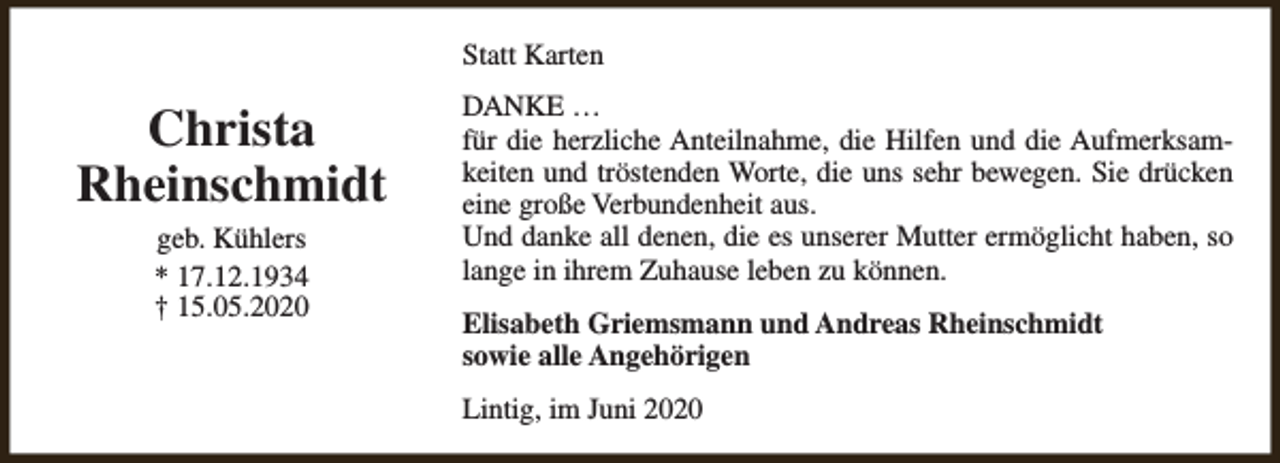 <p>Statt Karten</p><p>Christa<br />Rheinschmidt<br />geb. Kühlers<br />* 17.12.1934<br />† 15.05.2020</p><p>DANKE …<br />für die herzliche Anteilnahme, die Hilfen und die Aufmerksamkeiten und tröstenden Worte, die uns sehr bewegen. Sie drücken<br />eine große Verbundenheit aus.<br />Und danke all denen, die es unserer Mutter ermöglicht haben, so<br />lange in ihrem Zuhause leben zu können.<br />Elisabeth Griemsmann und Andreas Rheinschmidt<br />sowie alle Angehörigen<br />Lintig, im Juni 2020</p>