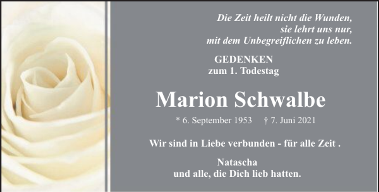 <p>Die Zeit heilt nicht die Wunden,<br />sie lehrt uns nur,<br />mit dem Unbegreiflichen zu leben.<br />GEDENKEN<br />zum 1. Todestag</p><p>Marion Schwalbe<br />* 6. September 1953</p><p>† 7. Juni 2021</p><p>Wir sind in Liebe verbunden - für alle Zeit .<br />Natascha<br />und alle, die Dich lieb hatten.</p>