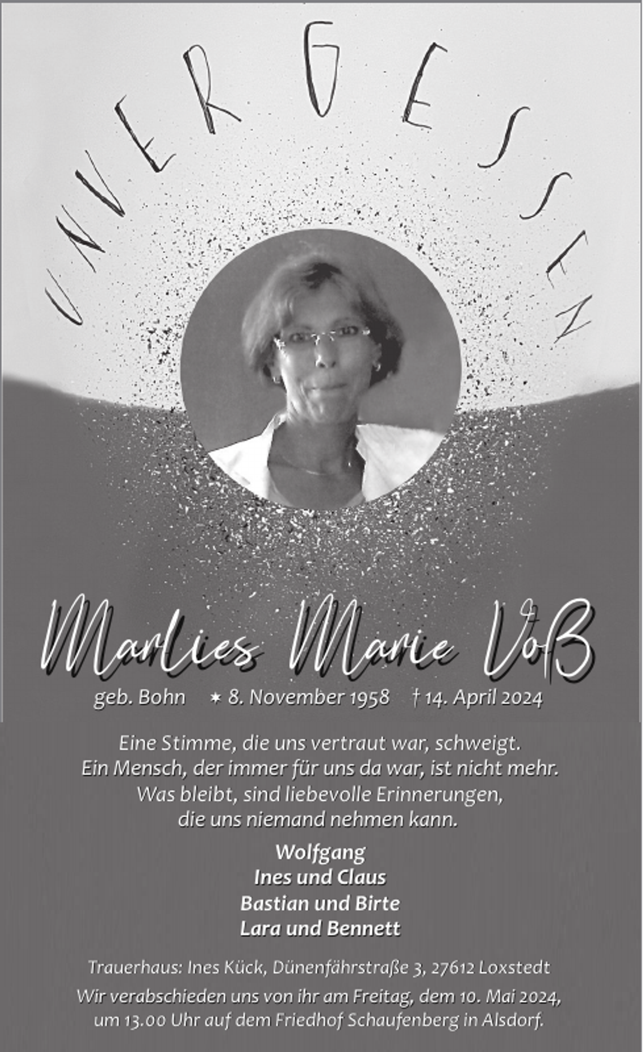 <p>Marlies Marie Voß<br />geb. Bohn</p><p> 8. November 1958</p><p>† 14.<br />14. April 2024</p><p>Eine Stimme, die uns vertraut war, schweigt.<br />Ein Mensch, der immer für uns da war, ist nicht mehr.<br />Was bleibt, sind liebevolle Erinnerungen,<br />die uns niemand nehmen kann.<br />Wolfgang<br />Ines und Claus<br />Bastian und Birte<br />Lara und Bennett<br />Trauerhaus: Ines Kück, Dünenfährstraße 3, 27612 Loxstedt<br />Wir verabschieden uns von ihr am Freitag, dem 10. Mai 2024,<br />um 13.00 Uhr auf dem Friedhof Schaufenberg in Alsdorf.</p>