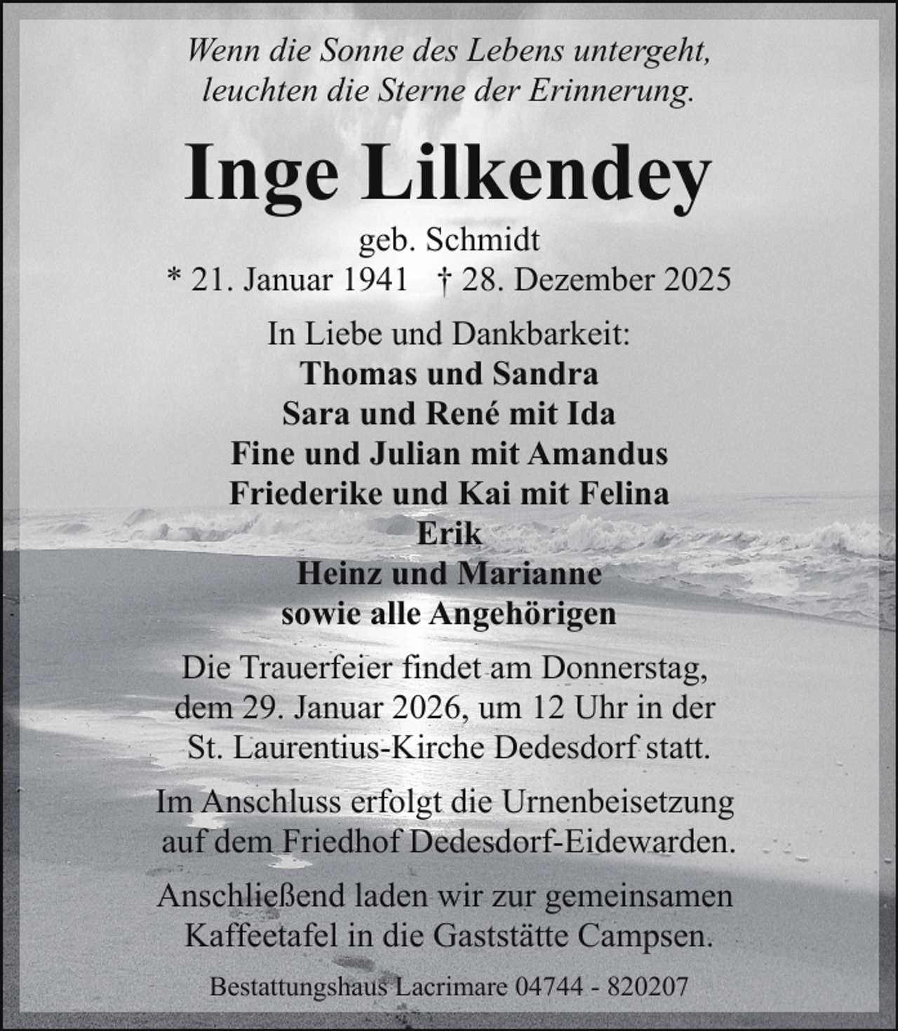 <p>Wenn die Sonne des Lebens untergeht,<br />leuchten die Sterne der Erinnerung.</p><p>Inge Lilkendey</p><p>geb. Schmidt<br />* 21. Januar 1941 † 28. Dezember 2025<br />In Liebe und Dankbarkeit:<br />Thomas und Sandra<br />Sara und René mit Ida<br />Fine und Julian mit Amandus<br />Friederike und Kai mit Felina<br />Erik<br />Heinz und Marianne<br />sowie alle Angehörigen<br />Die Trauerfeier findet am Donnerstag,<br />dem 29. Januar 2026, um 12 Uhr in der<br />St. Laurentius-Kirche Dedesdorf statt.<br />Im Anschluss erfolgt die Urnenbeisetzung<br />auf dem Friedhof Dedesdorf-Eidewarden.<br />Anschließend laden wir zur gemeinsamen<br />Kaffeetafel in die Gaststätte Campsen.<br />Bestattungshaus Lacrimare 04744 - 820207</p>