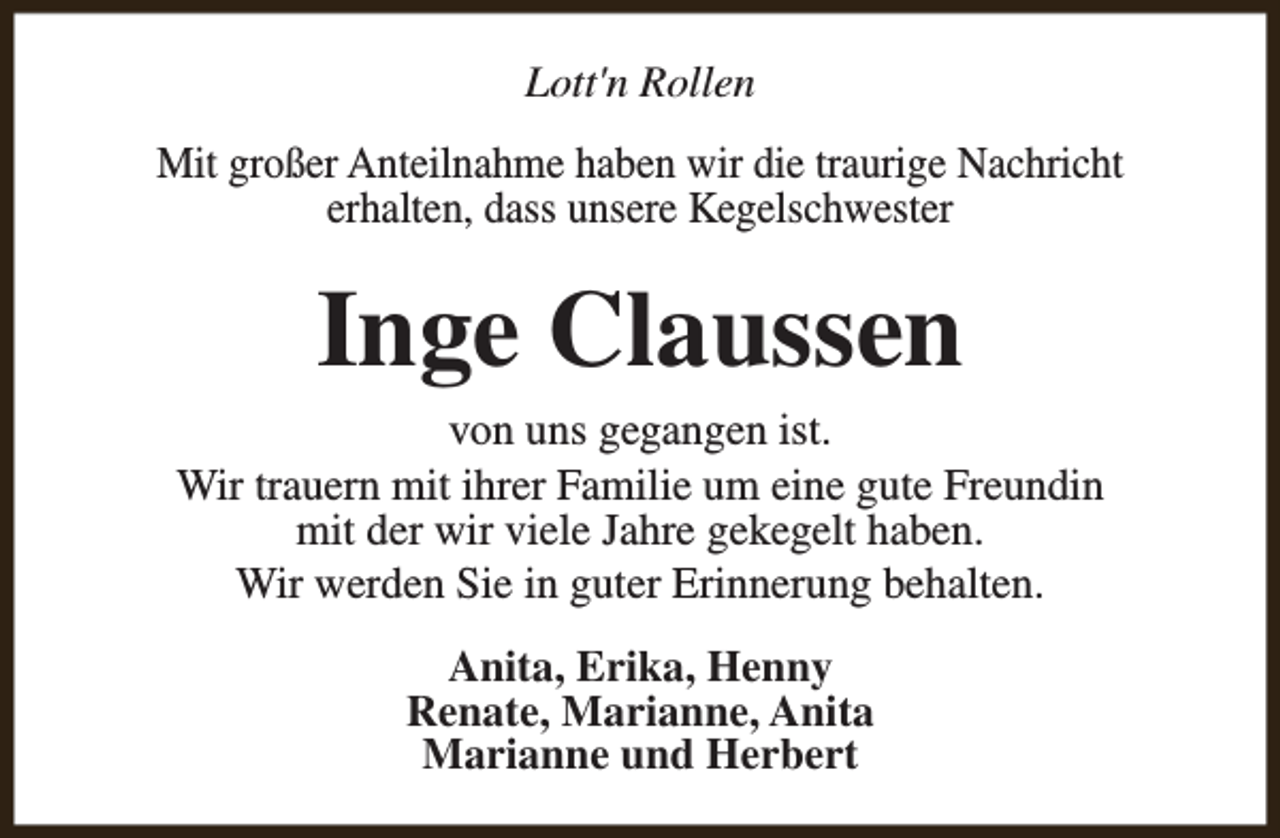 <p>Lott'n Rollen<br />Mit großer Anteilnahme haben wir die traurige Nachricht<br />erhalten, dass unsere Kegelschwester</p><p>Inge Claussen</p><p>von uns gegangen ist.<br />Wir trauern mit ihrer Familie um eine gute Freundin<br />mit der wir viele Jahre gekegelt haben.<br />Wir werden Sie in guter Erinnerung behalten.<br />Anita, Erika, Henny<br />Renate, Marianne, Anita<br />Marianne und Herbert</p>