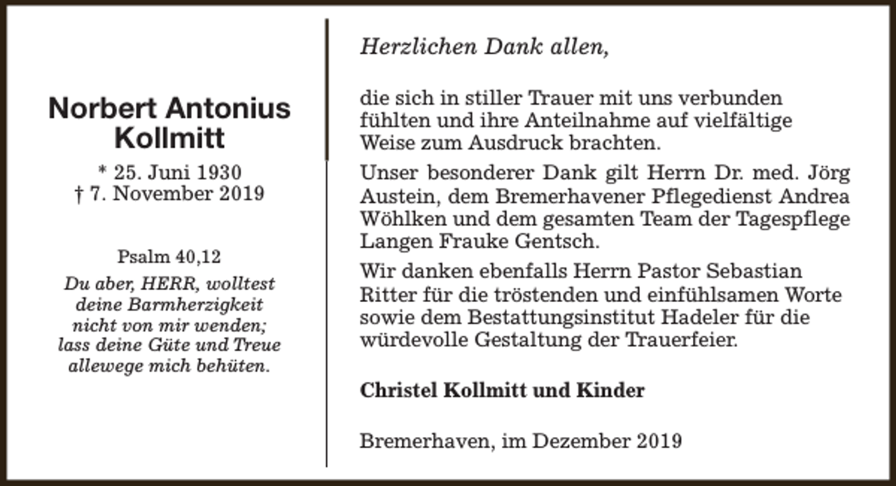 <p>Herzlichen Dank allen,</p><p>Norbert Antonius<br />Kollmitt<br />* 25. Juni 1930<br />† 7. November 2019<br />Psalm 40,12<br />Du aber, HERR, wolltest<br />deine Barmherzigkeit<br />nicht von mir wenden;<br />lass deine Güte und Treue<br />allewege mich behüten.</p><p>die sich in stiller Trauer mit uns verbunden<br />fühlten und ihre Anteilnahme auf vielfältige<br />Weise zum Ausdruck brachten.<br />Unser besonderer Dank gilt Herrn Dr. med. Jörg<br />Austein, dem Bremerhavener Pflegedienst Andrea<br />Wöhlken und dem gesamten Team der Tagespflege<br />Langen Frauke Gentsch.<br />Wir danken ebenfalls Herrn Pastor Sebastian<br />Ritter für die tröstenden und einfühlsamen Worte<br />sowie dem Bestattungsinstitut Hadeler für die<br />würdevolle Gestaltung der Trauerfeier.<br />Christel Kollmitt und Kinder<br />Bremerhaven, im Dezember 2019</p>