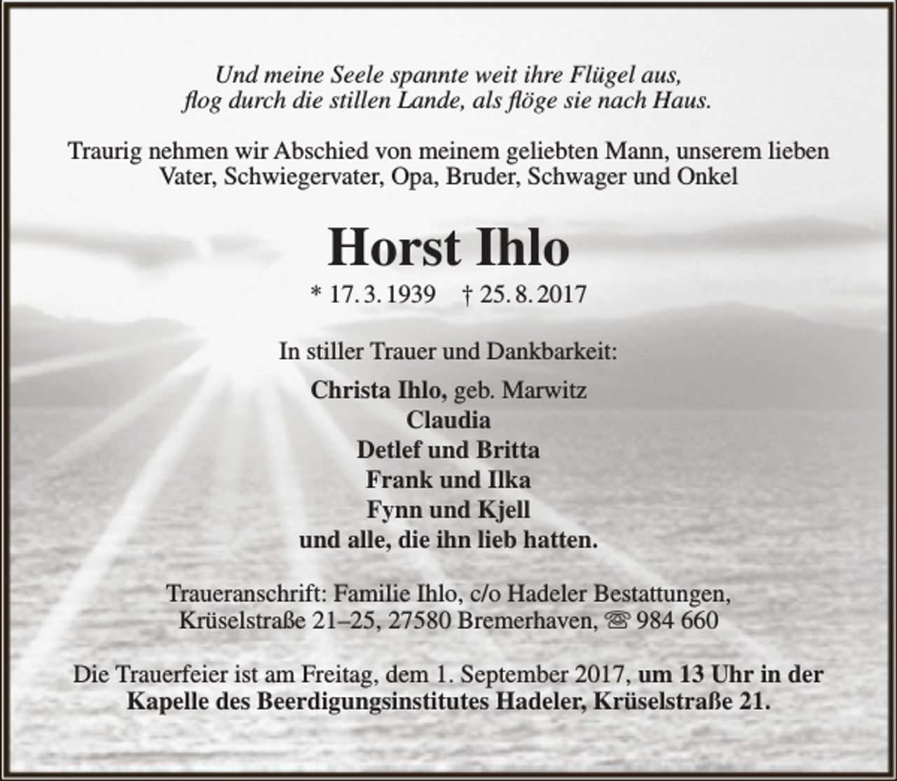 <p>Und meine Seele spannte weit ihre Flügel aus,<br />flog durch die stillen Lande, als flöge sie nach Haus.<br />Traurig nehmen wir Abschied von meinem geliebten Mann, unserem lieben<br />Vater, Schwiegervater, Opa, Bruder, Schwager und Onkel</p><p>Horst Ihlo</p><p>* 17. 3. 1939</p><p>† 25. 8. 2017</p><p>In stiller Trauer und Dankbarkeit:<br />Christa Ihlo, geb. Marwitz<br />Claudia<br />Detlef und Britta<br />Frank und Ilka<br />Fynn und Kjell<br />und alle, die ihn lieb hatten.<br />Traueranschrift: Familie Ihlo, c/o Hadeler Bestattungen,<br />Krüselstraße 21–25, 27580 Bremerhaven,  984 660<br />Die Trauerfeier ist am Freitag, dem 1. September 2017, um 13 Uhr in der<br />Kapelle des Beerdigungsinstitutes Hadeler, Krüselstraße 21.</p>