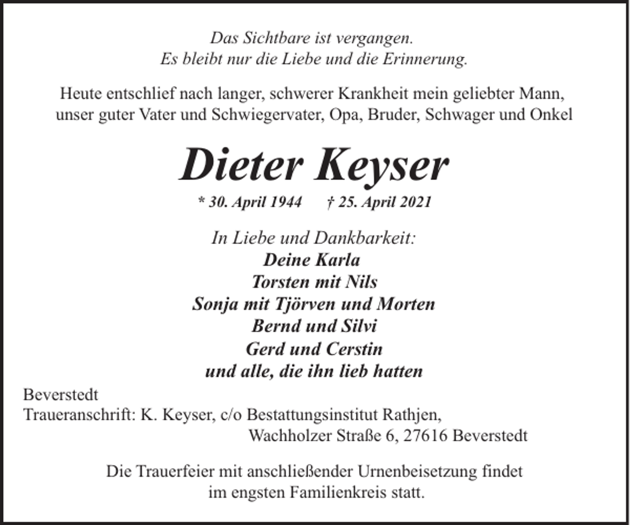 <p>Das Sichtbare ist vergangen.<br />Es bleibt nur die Liebe und die Erinnerung.<br />Heute entschlief nach langer, schwerer Krankheit mein geliebter Mann,<br />unser guter Vater und Schwiegervater, Opa, Bruder, Schwager und Onkel</p><p>Dieter Keyser<br />* 30. April 1944</p><p>† 25. April 2021</p><p>In Liebe und Dankbarkeit:<br />Deine Karla<br />Torsten mit Nils<br />Sonja mit Tjörven und Morten<br />Bernd und Silvi<br />Gerd und Cerstin<br />und alle, die ihn lieb hatten</p><p>Beverstedt<br />Traueranschrift: K. Keyser, c/o Bestattungsinstitut Rathjen,<br />Wachholzer Straße 6, 27616 Beverstedt<br />Die Trauerfeier mit anschließender Urnenbeisetzung findet<br />im engsten Familienkreis statt.</p>
