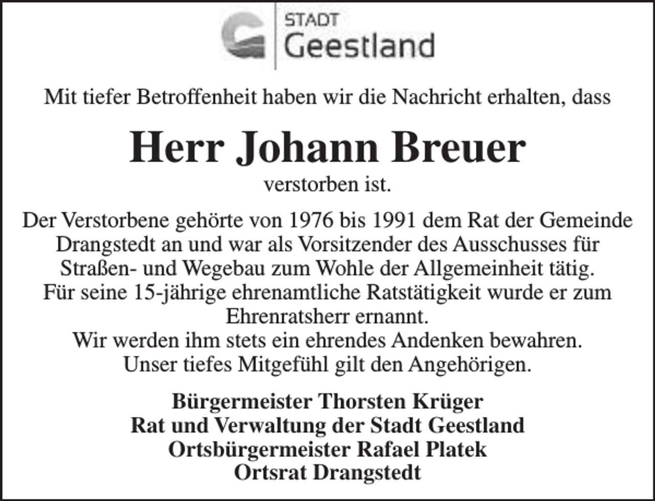 <p>Mit tiefer Betroffenheit haben wir die Nachricht erhalten, dass</p><p>Herr Johann Breuer<br />verstorben ist.</p><p>Der Verstorbene gehörte von 1976 bis 1991 dem Rat der Gemeinde<br />Drangstedt an und war als Vorsitzender des Ausschusses für<br />Straßen- und Wegebau zum Wohle der Allgemeinheit tätig.<br />Für seine 15-jährige ehrenamtliche Ratstätigkeit wurde er zum<br />Ehrenratsherr ernannt.<br />Wir werden ihm stets ein ehrendes Andenken bewahren.<br />Unser tiefes Mitgefühl gilt den Angehörigen.<br />Bürgermeister Thorsten Krüger<br />Rat und Verwaltung der Stadt Geestland<br />Ortsbürgermeister Rafael Platek<br />Ortsrat Drangstedt</p>