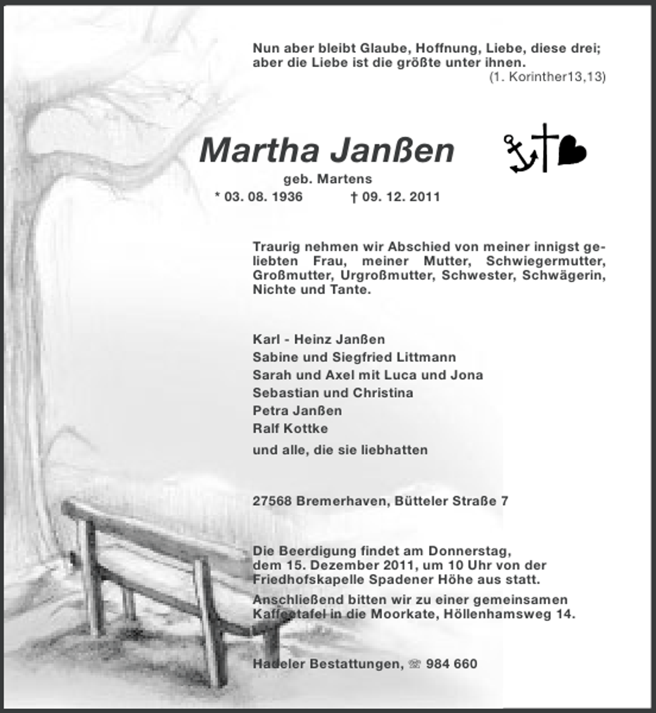 <p>Nun aber bleibt Glaube, Hoffnung, Liebe, diese drei;<br />aber die Liebe ist die größte unter ihnen.<br />(1. Korinther13,13)</p>
<p>Martha Janßen<br />geb. Martens<br />* 03. 08. 1936<br />† 09. 12. 2011</p>
<p>Traurig nehmen wir Abschied von meiner innigst geliebten Frau, meiner Mutter, Schwiegermutter,<br />Großmutter, Urgroßmutter, Schwester, Schwägerin,<br />Nichte und Tante.</p>
<p>Karl - Heinz Janßen<br />Sabine und Siegfried Littmann<br />Sarah und Axel mit Luca und Jona<br />Sebastian und Christina<br />Petra Janßen<br />Ralf Kottke<br />und alle, die sie liebhatten</p>
<p>27568 Bremerhaven, Bütteler Straße 7</p>
<p>Die Beerdigung findet am Donnerstag,<br />dem 15. Dezember 2011, um 10 Uhr von der<br />Friedhofskapelle Spadener Höhe aus statt.<br />Anschließend bitten wir zu einer gemeinsamen<br />Kaffeetafel in die Moorkate, Höllenhamsweg 14.<br />Hadeler Bestattungen, 984 660</p>