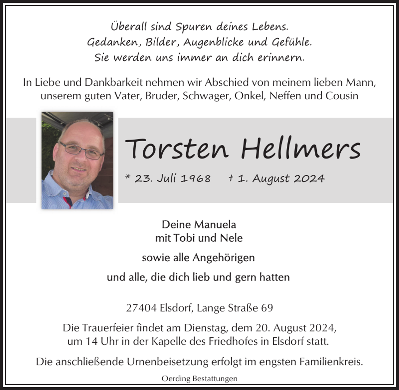 <p>Überall sind Spuren deines Lebens.<br />Gedanken, Bilder, Augenblicke und Gefühle.<br />Sie werden uns immer an dich erinnern.</p><p>In Liebe und Dankbarkeit nehmen wir Abschied von meinem lieben Mann,<br />unserem guten Vater, Bruder, Schwager, Onkel, Neffen und Cousin</p><p>Torsten Hellmers<br />* 23. Juli 1968</p><p>† 1. August 2024</p><p>27404 Elsdorf, Lange Straße 69<br />Die Trauerfeier findet am Dienstag, dem 20. August 2024,<br />um 14 Uhr in der Kapelle des Friedhofes in Elsdorf statt.<br />Die anschließende Urnenbeisetzung erfolgt im engsten Familienkreis.<br />Oerding Bestattungen</p>