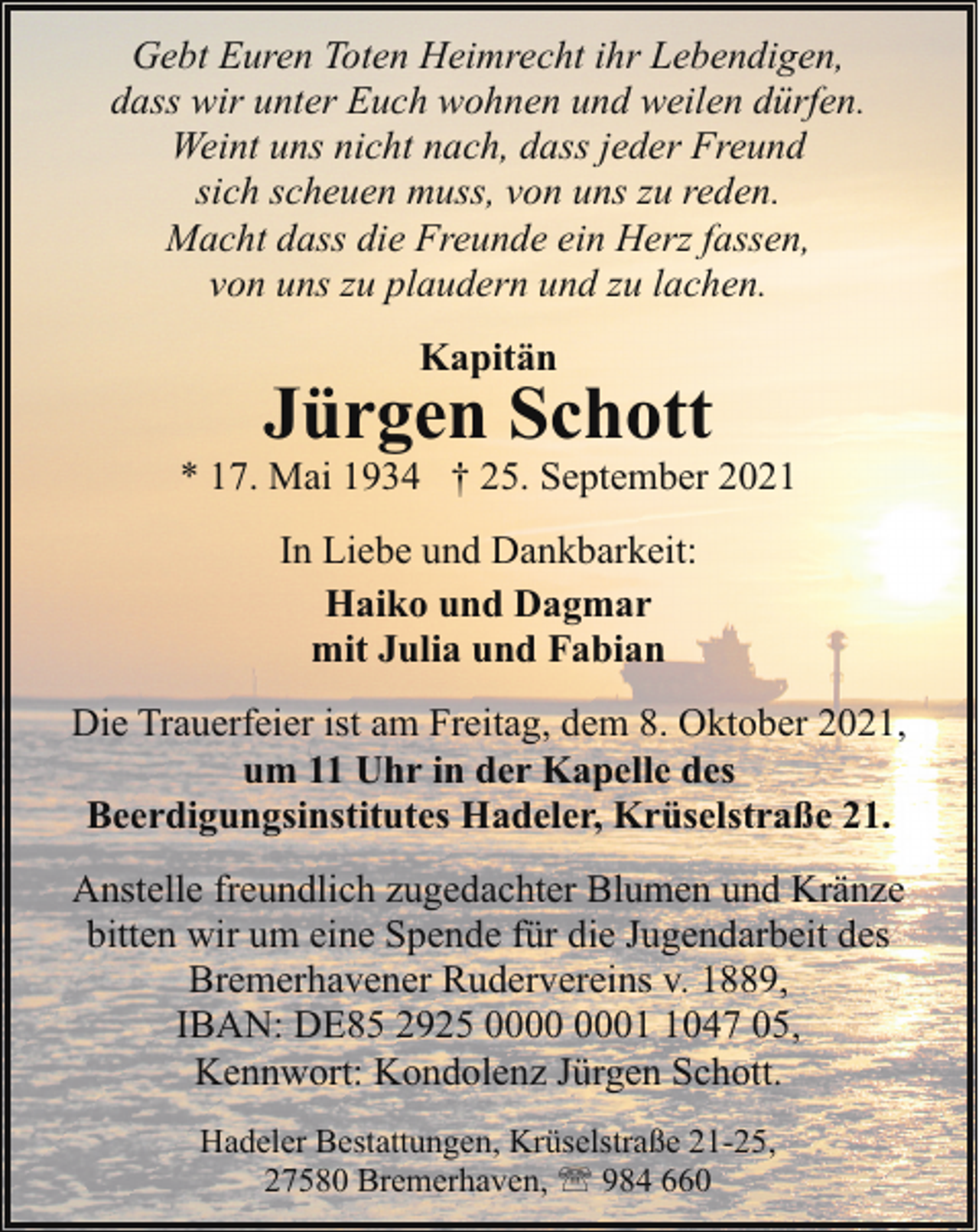 <p>Gebt Euren Toten Heimrecht ihr Lebendigen,<br />dass wir unter Euch wohnen und weilen dürfen.<br />Weint uns nicht nach, dass jeder Freund<br />sich scheuen muss, von uns zu reden.<br />Macht dass die Freunde ein Herz fassen,<br />von uns zu plaudern und zu lachen.<br />Kapitän</p><p>Jürgen Schott</p><p>* 17. Mai 1934 † 25. September 2021<br />In Liebe und Dankbarkeit:<br />Haiko und Dagmar<br />mit Julia und Fabian<br />Die Trauerfeier ist am Freitag, dem 8. Oktober 2021,<br />um 11 Uhr in der Kapelle des<br />Beerdigungsinstitutes Hadeler, Krüselstraße 21.<br />Anstelle freundlich zugedachter Blumen und Kränze<br />bitten wir um eine Spende für die Jugendarbeit des<br />Bremerhavener Rudervereins v. 1889,<br />IBAN: DE85 2925 0047 05,<br />Kennwort: Kondolenz Jürgen Schott.<br />Hadeler Bestattungen, Krüselstraße 21-25,<br />27580 Bremerhaven, ' 984 660</p>