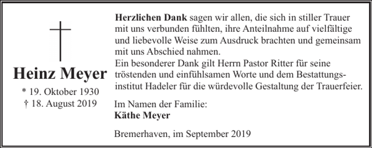 <p>Heinz Meyer<br />* 19. Oktober 1930<br />† 18. August 2019</p><p>Herzlichen Dank sagen wir allen, die sich in stiller Trauer<br />mit uns verbunden fühlten, ihre Anteilnahme auf vielfältige<br />und liebevolle Weise zum Ausdruck brachten und gemeinsam<br />mit uns Abschied nahmen.<br />Ein besonderer Dank gilt Herrn Pastor Ritter für seine<br />tröstenden und einfühlsamen Worte und dem Bestattungsinstitut Hadeler für die würdevolle Gestaltung der Trauerfeier.<br />Im Namen der Familie:<br />Käthe Meyer<br />Bremerhaven, im September 2019</p>
