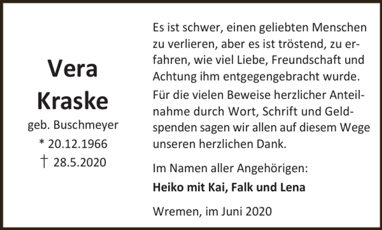 <p>Vera<br />Kraske</p><p>geb. Buschmeyer<br />* 20.12.1966<br />† 28.5.2020</p><p>Es ist schwer, einen geliebten Menschen<br />zu verlieren, aber es ist tröstend, zu erfahren, wie viel Liebe, Freundschaft und<br />Achtung ihm entgegengebracht wurde.<br />Für die vielen Beweise herzlicher Anteilnahme durch Wort, Schrift und Geldspenden sagen wir allen auf diesem Wege<br />unseren herzlichen Dank.<br />Im Namen aller Angehörigen:<br />Heiko mit Kai, Falk und Lena<br />Wremen, im Juni 2020</p>