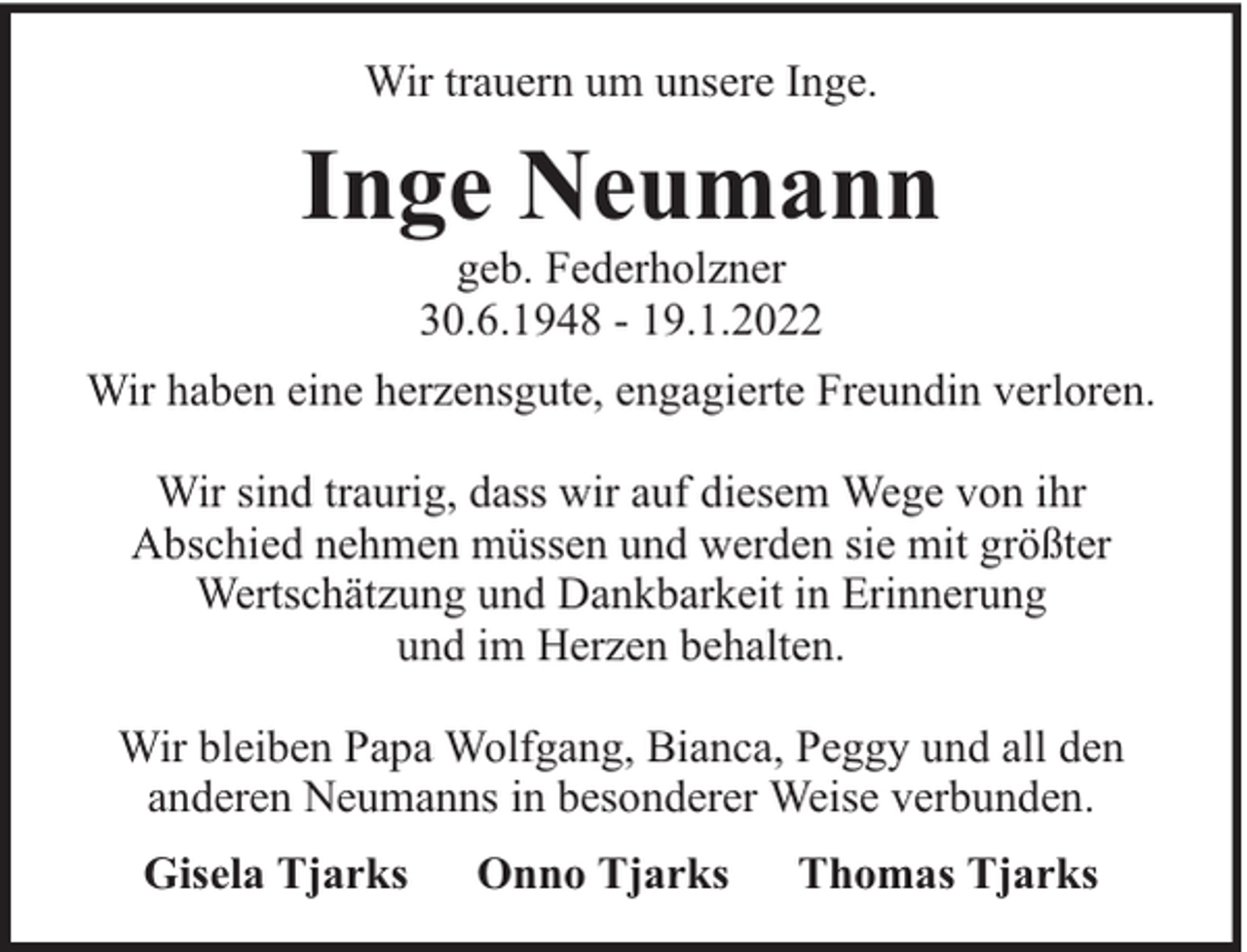 <p>Wir trauern um unsere Inge.</p><p>Inge Neumann<br />geb. Federholzner<br />30.6.1948 - 19.1.2022</p><p>Wir haben eine herzensgute, engagierte Freundin verloren.<br />Wir sind traurig, dass wir auf diesem Wege von ihr<br />Abschied nehmen müssen und werden sie mit größter<br />Wertschätzung und Dankbarkeit in Erinnerung<br />und im Herzen behalten.<br />Wir bleiben Papa Wolfgang, Bianca, Peggy und all den<br />anderen Neumanns in besonderer Weise verbunden.<br />Gisela Tjarks</p><p>Onno Tjarks</p><p>Thomas Tjarks</p>