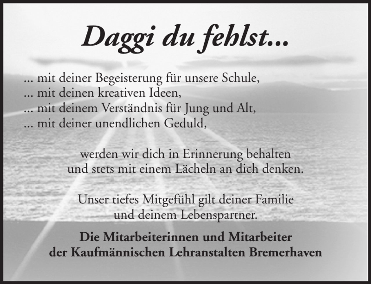 <p>Daggi du fehlst...<br />... mit deiner Begeisterung für unsere Schule,<br />... mit deinen kreativen Ideen,<br />... mit deinem Verständnis für Jung und Alt,<br />... mit deiner unendlichen Geduld,<br />werden wir dich in Erinnerung behalten<br />und stets mit einem Lächeln an dich denken.<br />Unser tiefes Mitgefühl gilt deiner Familie<br />und deinem Lebenspartner.<br />Die Mitarbeiterinnen und Mitarbeiter<br />der Kaufmännischen Lehranstalten Bremerhaven</p>