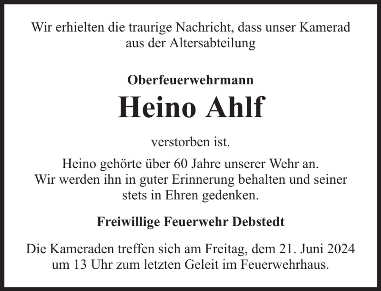 <p>Wir erhielten die traurige Nachricht, dass unser Kamerad<br />aus der Altersabteilung<br />Oberfeuerwehrmann</p>
<p>Heino Ahlf<br />verstorben ist.<br />Heino gehörte über 60 Jahre unserer Wehr an.<br />Wir werden ihn in guter Erinnerung behalten und seiner<br />stets in Ehren gedenken.<br />Freiwillige Feuerwehr Debstedt<br />Die Kameraden treffen sich am Freitag, dem 21. Juni 2024<br />um 13 Uhr zum letzten Geleit im Feuerwehrhaus.</p>