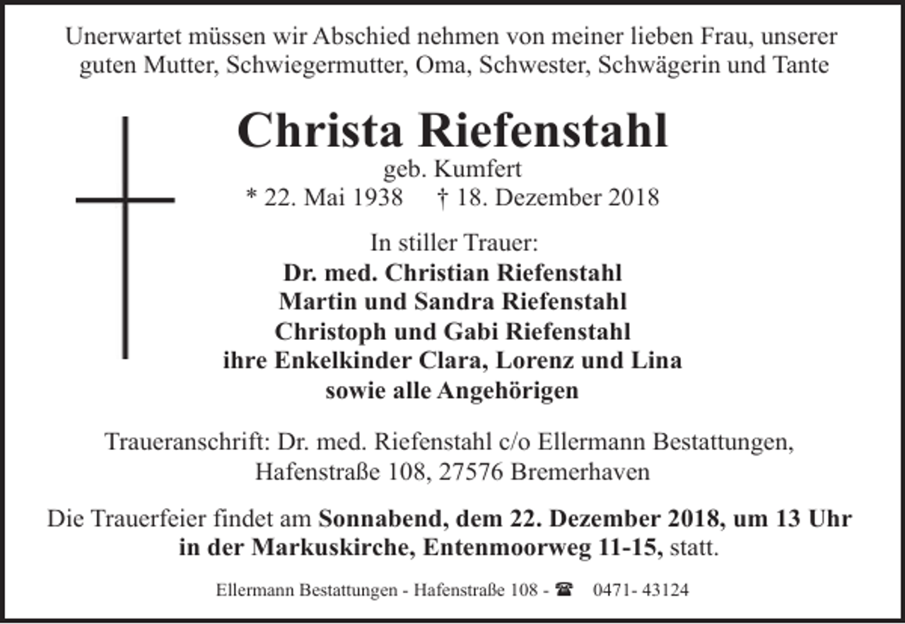 <p>Unerwartet müssen wir Abschied nehmen von meiner lieben Frau, unserer<br />guten Mutter, Schwiegermutter, Oma, Schwester, Schwägerin und Tante</p><p>Christa Riefenstahl<br />geb. Kumfert<br />* 22. Mai 1938 † 18. Dezember 2018</p><p>In stiller Trauer:<br />Dr. med. Christian Riefenstahl<br />Martin und Sandra Riefenstahl<br />Christoph und Gabi Riefenstahl<br />ihre Enkelkinder Clara, Lorenz und Lina<br />sowie alle Angehörigen<br />Traueranschrift: Dr. med. Riefenstahl c/o Ellermann Bestattungen,<br />Hafenstraße 108, 27576 Bremerhaven<br />Die Trauerfeier findet am Sonnabend, dem 22. Dezember 2018, um 13 Uhr<br />in der Markuskirche, Entenmoorweg 11-15, statt.<br />Ellermann Bestattungen - Hafenstraße 108 - (</p><p>0471- 43124</p>