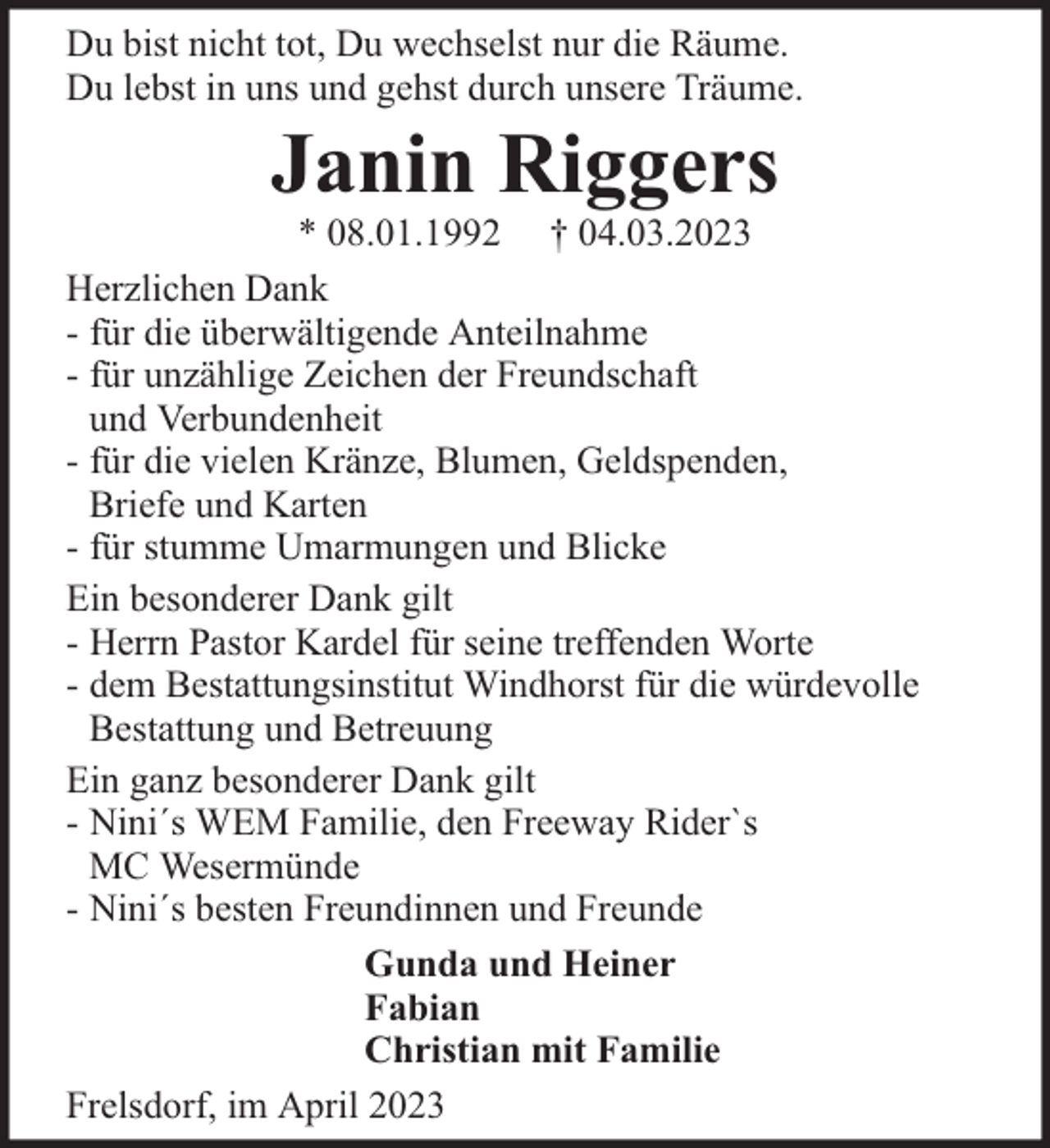 <p>Du bist nicht tot, Du wechselst nur die Räume.<br />Du lebst in uns und gehst durch unsere Träume.</p><p>Janin Riggers</p><p>* 08.01.1992 † 04.03.2023<br />Herzlichen Dank<br />- für die überwältigende Anteilnahme<br />- für unzählige Zeichen der Freundschaft<br />und Verbundenheit<br />- für die vielen Kränze, Blumen, Geldspenden,<br />Briefe und Karten<br />- für stumme Umarmungen und Blicke<br />Ein besonderer Dank gilt<br />- Herrn Pastor Kardel für seine treffenden Worte<br />- dem Bestattungsinstitut Windhorst für die würdevolle<br />Bestattung und Betreuung<br />Ein ganz besonderer Dank gilt<br />- Nini´s WEM Familie, den Freeway Rider`s<br />MC Wesermünde<br />- Nini´s besten Freundinnen und Freunde<br />Gunda und Heiner<br />Fabian<br />Christian mit Familie<br />Frelsdorf, im April 2023</p>
