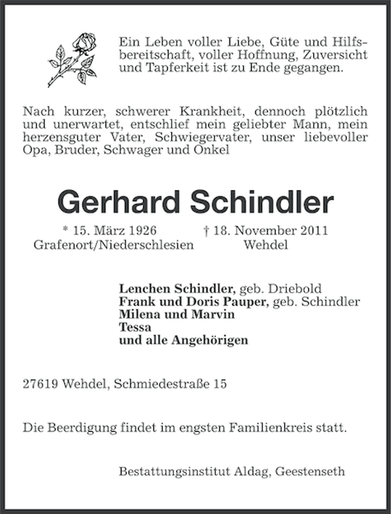 <p>Ein Leben voller Liebe, Güte und Hilfsbereitschaft, voller Hoffnung, Zuversicht<br />und Tapferkeit ist zu Ende gegangen.<br />Nach kurzer, schwerer Krankheit, dennoch plötzlich<br />und unerwartet, entschlief mein geliebter Mann, mein<br />herzensguter Vater, Schwiegervater, unser liebevoller<br />Opa, Bruder, Schwager und Onkel</p><p>Gerhard Schindler<br />* 15. März 1926<br />† 18. November 2011<br />Grafenort/Niederschlesien<br />Wehdel<br />Lenchen Schindler, geb. Driebold<br />Frank und Doris Pauper, geb. Schindler<br />Milena und Marvin<br />Tessa<br />und alle Angehörigen<br />27619 Wehdel, Schmiedestraße 15<br />Die Beerdigung findet im engsten Familienkreis statt.<br />Bestattungsinstitut Aldag, Geestenseth</p>