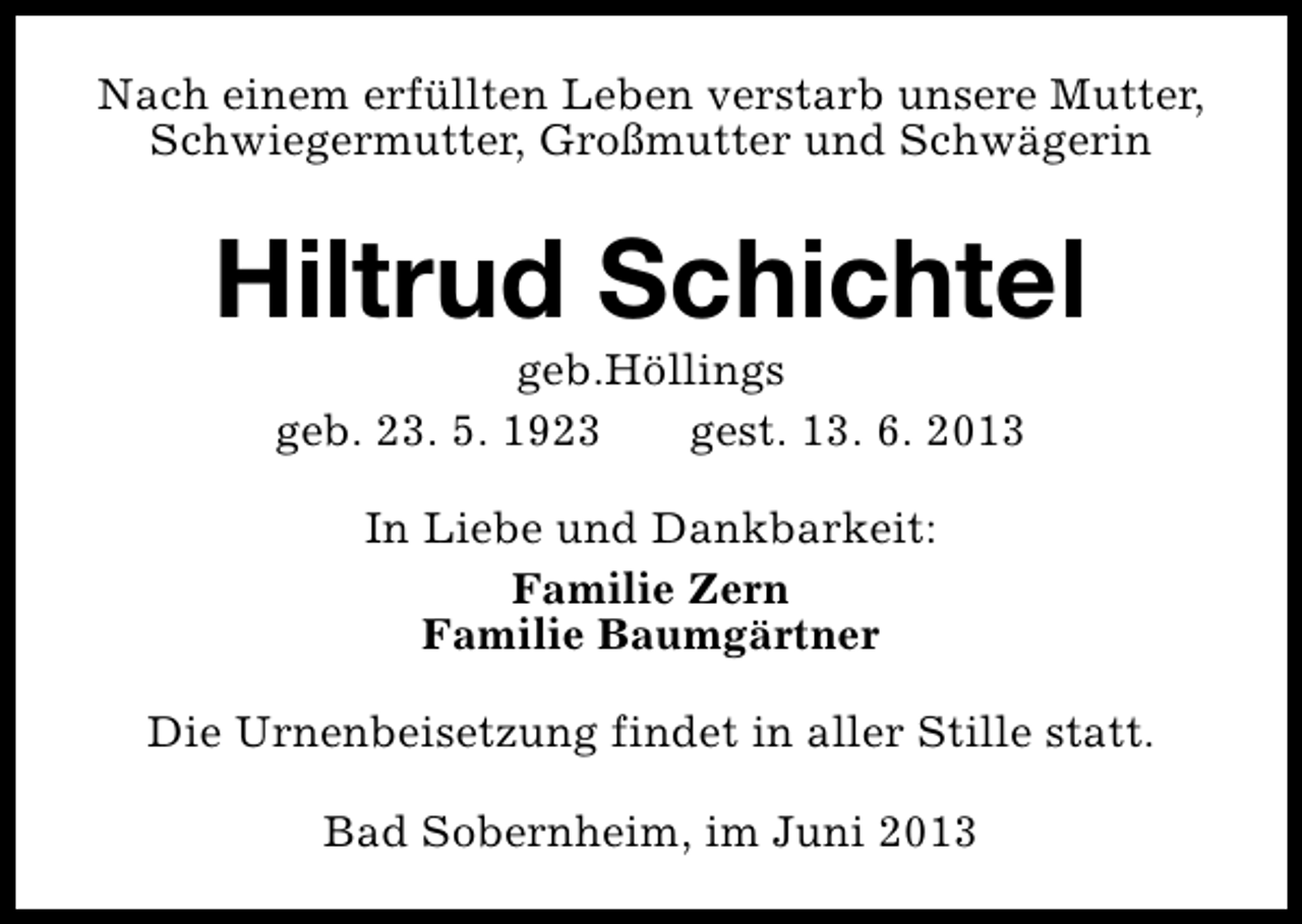 <p>Nach einem erfüllten Leben verstarb unsere Mutter,<br />Schwiegermutter, Großmutter und Schwägerin</p><p>Hiltrud Schichtel<br />geb.Höllings<br />geb. 23. 5. 1923<br />gest. 13. 6. 2013<br />In Liebe und Dankbarkeit:<br />Familie Zern<br />Familie Baumgärtner<br />Die Urnenbeisetzung findet in aller Stille statt.<br />Bad Sobernheim, im Juni 2013</p>