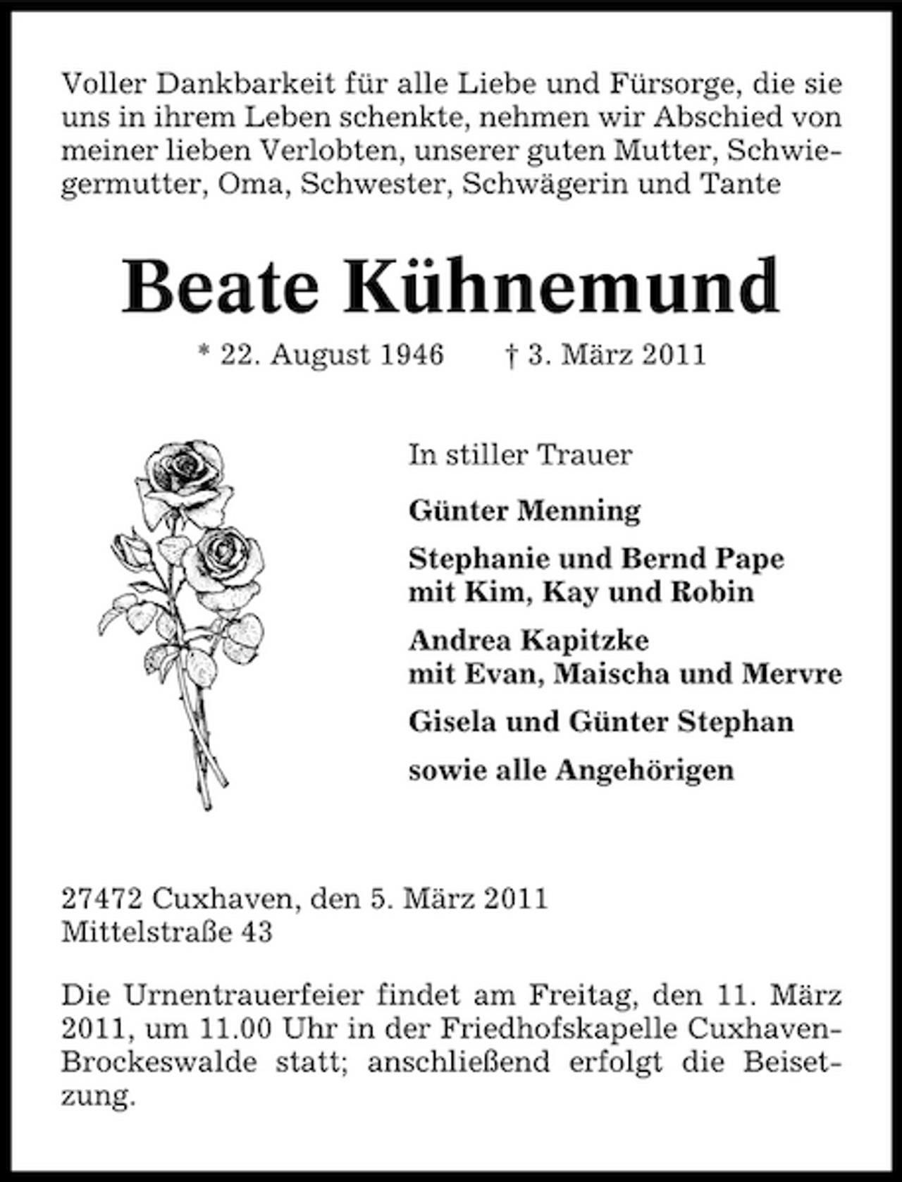 <p>Voller Dankbarkeit für alle Liebe und Fürsorge, die sie uns in ihrem Leben schenkte, nehmen wir Abschied von meiner lieben Verlobten, unserer guten Mutter, Schwiegermutter, Oma, Schwester, Schwägerin und Tante</p><p>Beate Kühnemund<br />* 22. August 1946 † 3. März 2011 In stiller Trauer Günter Menning Stephanie und Bernd Pape mit Kim, Kay und Robin Andrea Kapitzke mit Evan, Maischa und Mervre Gisela und Günter Stephan sowie alle Angehörigen</p><p>27472 Cuxhaven, den 5. März 2011 Mittelstraße 43 Die Urnentrauerfeier findet am Freitag, den 11. März 2011, um 11.00 Uhr in der Friedhofskapelle CuxhavenBrockeswalde statt; anschließend erfolgt die Beisetzung.</p>