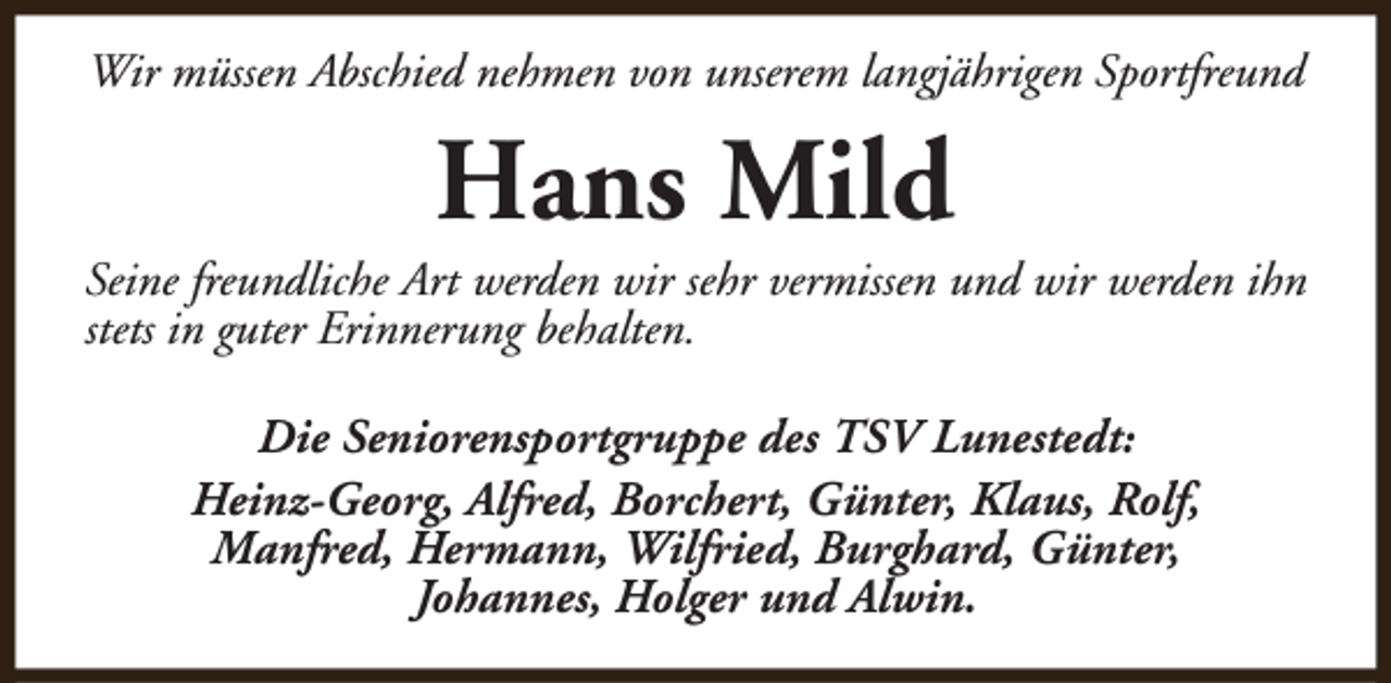 <p>Wir müssen Abschied nehmen von unserem langjährigen Sportfreund</p><p>Hans Mild</p><p>Seine freundliche Art werden wir sehr vermissen und wir werden ihn<br />stets in guter Erinnerung behalten.<br />Die Seniorensportgruppe des TSV Lunestedt:<br />Heinz-Georg, Alfred, Borchert, Günter, Klaus, Rolf,<br />Manfred, Hermann, Wilfried, Burghard, Günter,<br />Johannes, Holger und Alwin.</p>