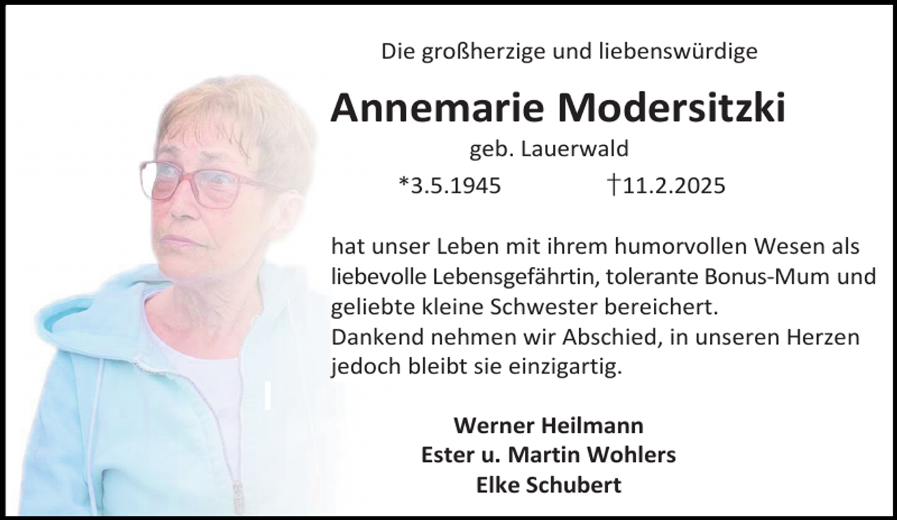<p>Die großherzige und liebenswürdige</p><p>Annemarie Modersitzki<br />geb. Lauerwald<br />*3.5.1945<br />†11.2.2025</p><p>hat unser Leben mit ihrem humorvollen Wesen als<br />liebevolle Lebensgefährtin, tolerante Bonus-Mum und<br />geliebte kleine Schwester bereichert.<br />Dankend nehmen wir Abschied, in unseren Herzen<br />jedoch bleibt sie einzigartig.<br />Werner Heilmann<br />Ester u. Martin Wohlers<br />Elke Schubert</p>
