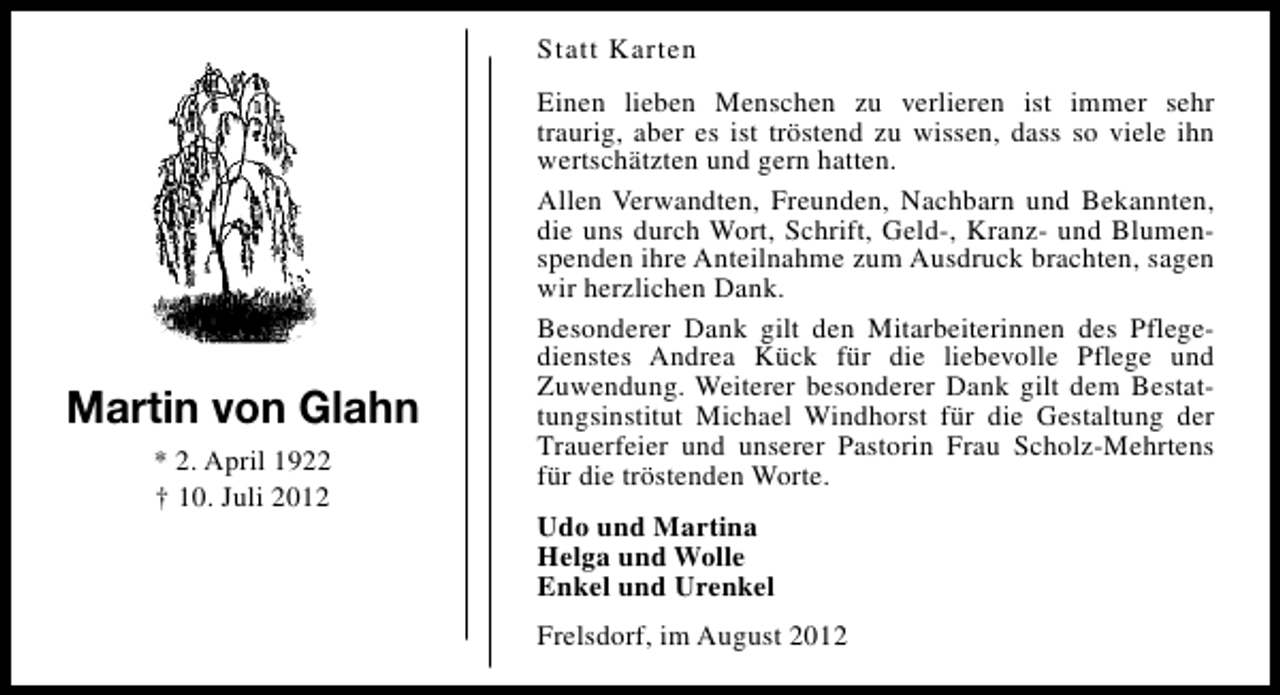 <p>Statt Karten</p><p>Martin von Glahn<br />* 2. April 1922<br />† 10. Juli 2012</p><p>Einen lieben Menschen zu verlieren ist immer sehr<br />traurig, aber es ist tröstend zu wissen, dass so viele ihn<br />wertschätzten und gern hatten.<br />Allen Verwandten, Freunden, Nachbarn und Bekannten,<br />die uns durch Wort, Schrift, Geld-, Kranz- und Blumenspenden ihre Anteilnahme zum Ausdruck brachten, sagen<br />wir herzlichen Dank.<br />Besonderer Dank gilt den Mitarbeiterinnen des Pflegedienstes Andrea Kück für die liebevolle Pflege und<br />Zuwendung. Weiterer besonderer Dank gilt dem Bestattungsinstitut Michael Windhorst für die Gestaltung der<br />Trauerfeier und unserer Pastorin Frau Scholz-Mehrtens<br />für die tröstenden Worte.<br />Udo und Martina<br />Helga und Wolle<br />Enkel und Urenkel<br />Frelsdorf, im August 2012</p>
