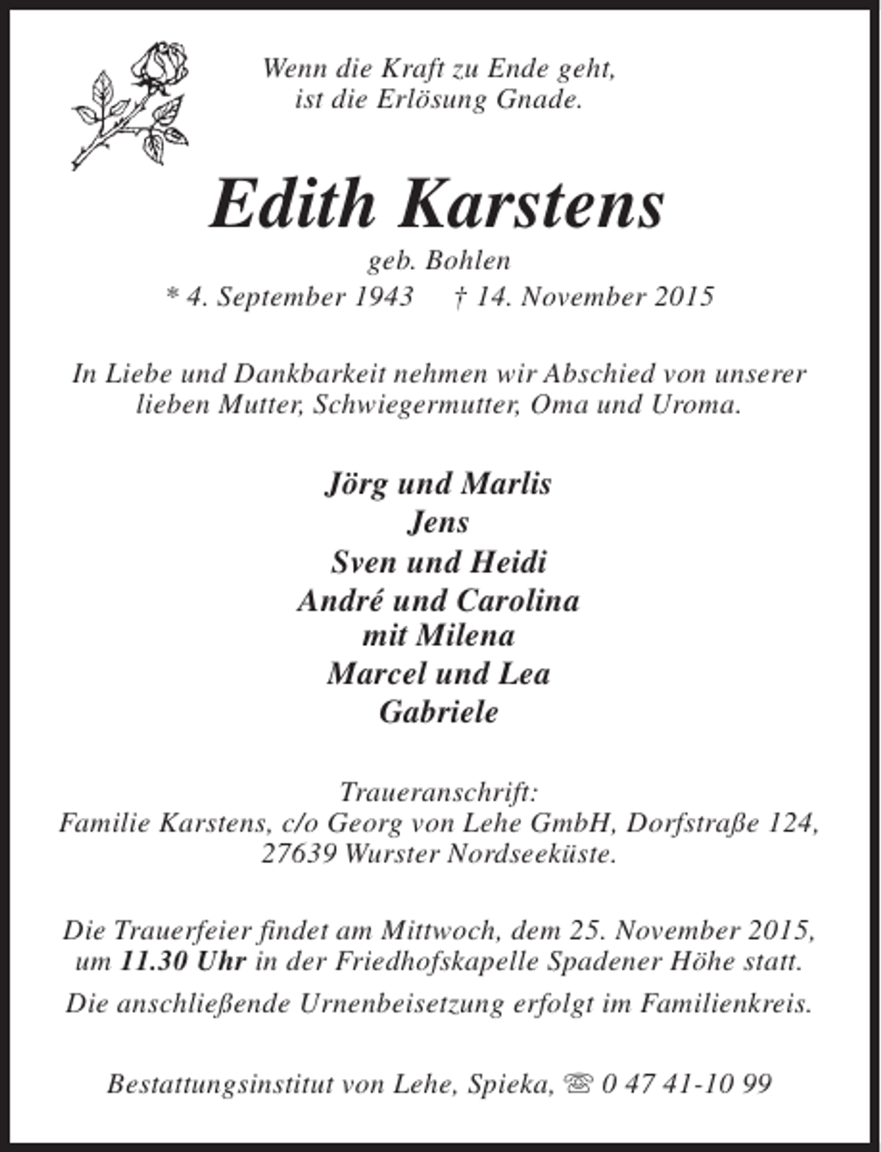 <p>Wenn die Kraft zu Ende geht,<br />ist die Erlösung Gnade.</p><p>Edith Karstens</p><p>geb. Bohlen<br />* 4. September 1943 † 14. November 2015<br />In Liebe und Dankbarkeit nehmen wir Abschied von unserer<br />lieben Mutter, Schwiegermutter, Oma und Uroma.</p><p>Jörg und Marlis<br />Jens<br />Sven und Heidi<br />André und Carolina<br />mit Milena<br />Marcel und Lea<br />Gabriele<br />Traueranschrift:<br />Familie Karstens, c/o Georg von Lehe GmbH, Dorfstraße 124,<br />27639 Wurster Nordseeküste.<br />Die Trauerfeier findet am Mittwoch, dem 25. November 2015,<br />um 11.30 Uhr in der Friedhofskapelle Spadener Höhe statt.<br />Die anschließende Urnenbeisetzung erfolgt im Familienkreis.<br />Bestattungsinstitut von Lehe, Spieka, s 0 47 41-10 99</p>