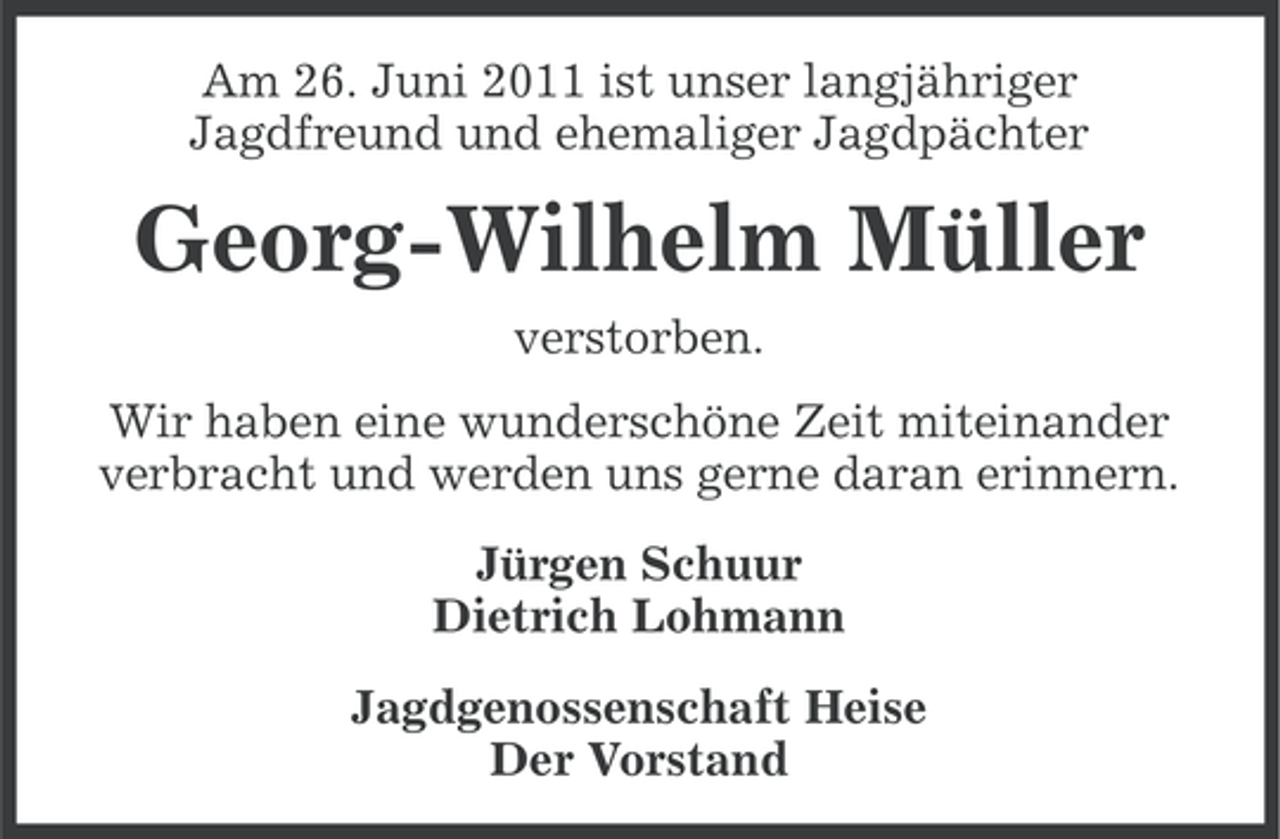 <p>Am 26. Juni 2011 ist unser langjähriger<br />Jagdfreund und ehemaliger Jagdpächter</p><p>Georg-Wilhelm Müller<br />verstorben.<br />Wir haben eine wunderschöne Zeit miteinander<br />verbracht und werden uns gerne daran erinnern.<br />Jürgen Schuur<br />Dietrich Lohmann<br />Jagdgenossenschaft Heise<br />Der Vorstand</p>