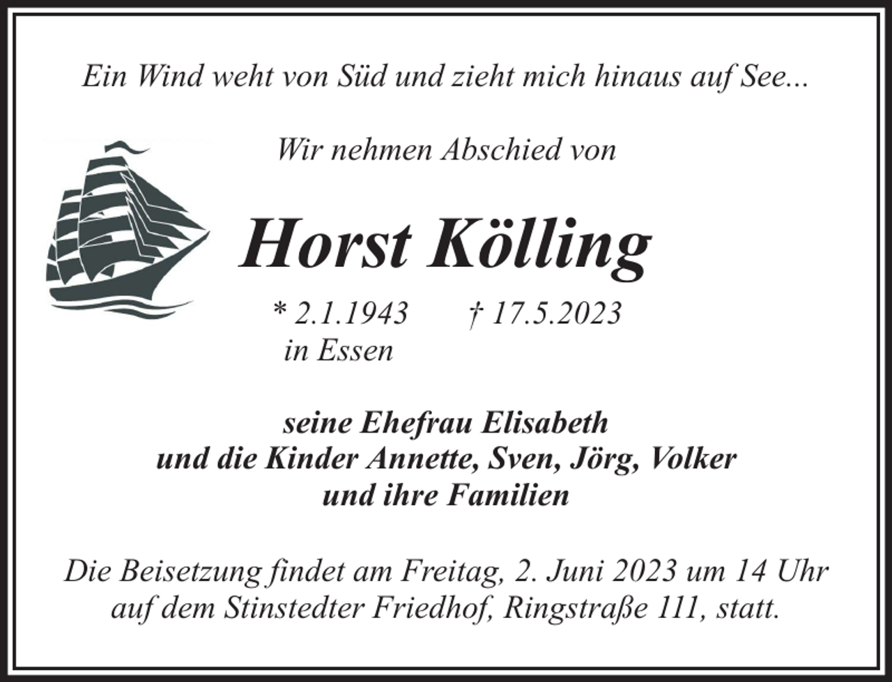 <p>Ein Wind weht von Süd und zieht mich hinaus auf See...<br />Wir nehmen Abschied von</p><p>Horst Kölling<br />* 2.1.1943<br />in Essen</p><p>† 17.5.2023</p><p>seine Ehefrau Elisabeth<br />und die Kinder Annette, Sven, Jörg, Volker<br />und ihre Familien<br />Die Beisetzung findet am Freitag, 2. Juni 2023 um 14 Uhr<br />auf dem Stinstedter Friedhof, Ringstraße 111, statt.</p>