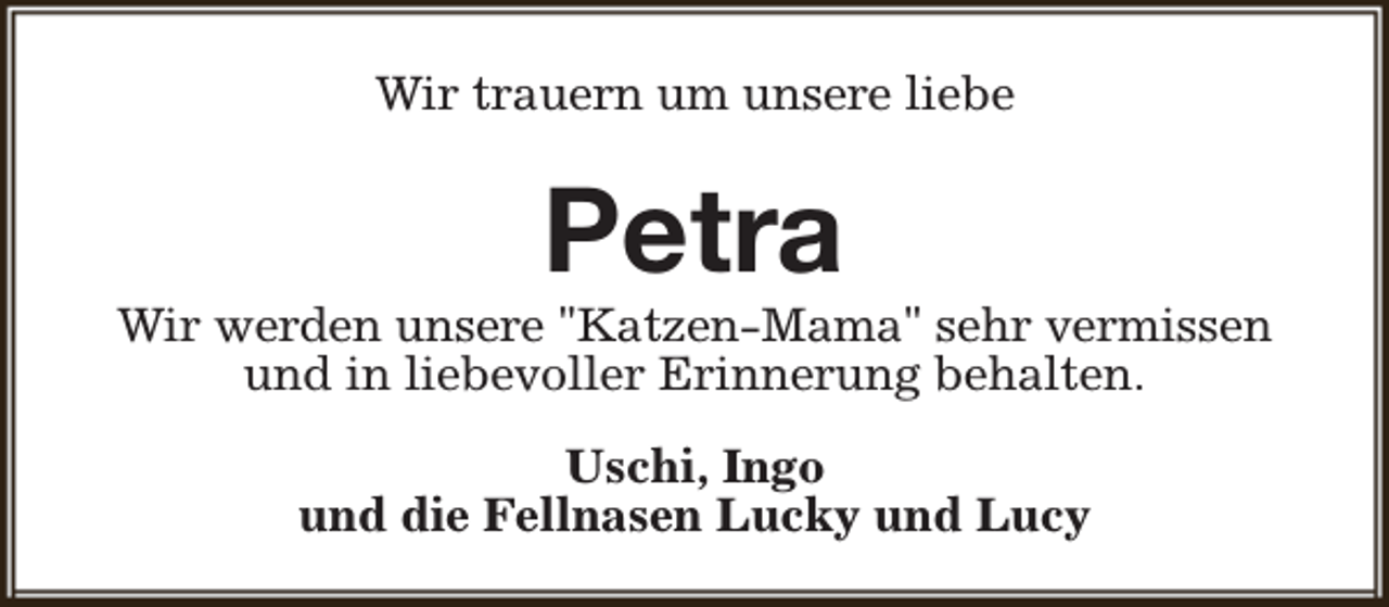 <p>Wir trauern um unsere liebe</p><p>Petra</p><p>Wir werden unsere "Katzen-Mama" sehr vermissen<br />und in liebevoller Erinnerung behalten.<br />Uschi, Ingo<br />und die Fellnasen Lucky und Lucy</p>