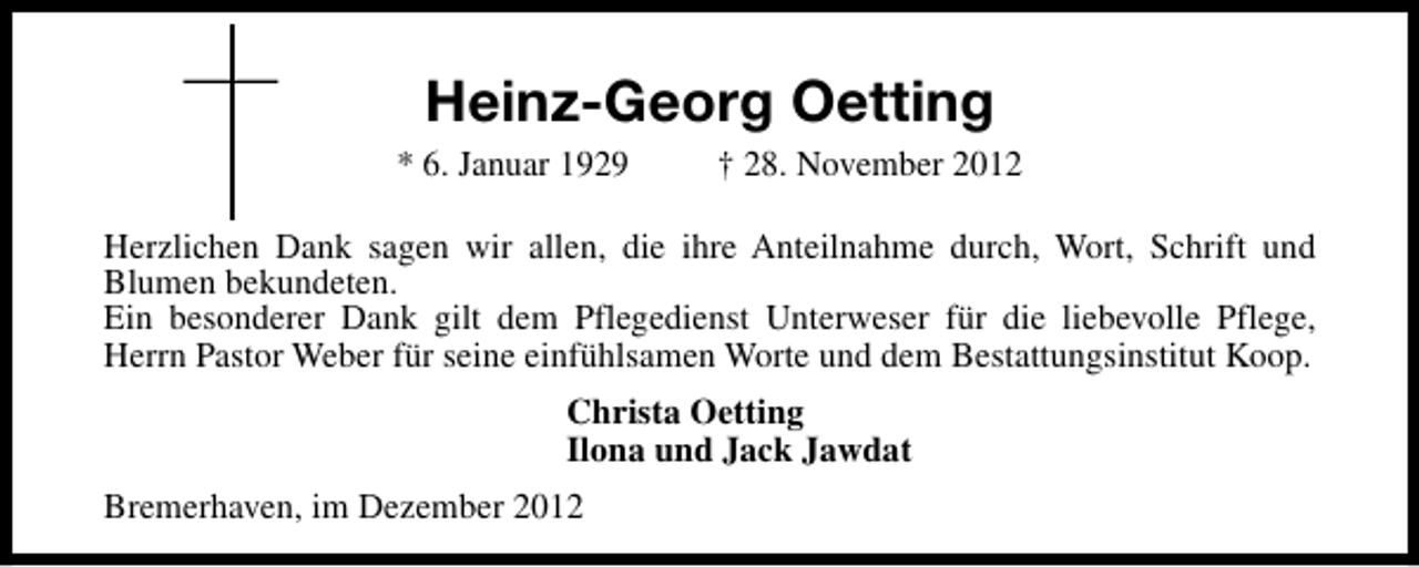 <p>Heinz-Georg Oetting<br />* 6. Januar 1929</p><p>† 28. November 2012</p><p>Herzlichen Dank sagen wir allen, die ihre Anteilnahme durch, Wort, Schrift und<br />Blumen bekundeten.<br />Ein besonderer Dank gilt dem Pflegedienst Unterweser für die liebevolle Pflege,<br />Herrn Pastor Weber für seine einfühlsamen Worte und dem Bestattungsinstitut Koop.<br />Christa Oetting<br />Ilona und Jack Jawdat<br />Bremerhaven, im Dezember 2012</p>